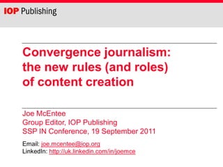 Convergence journalism:
the new rules (and roles)
of content creation

Joe McEntee
Group Editor, IOP Publishing
SSP IN Conference, 19 September 2011
Email: joe.mcentee@iop.org
LinkedIn: http://uk.linkedin.com/in/joemce
 