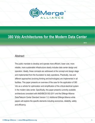 © EMerge Alliance | www.EMergeAlliance.org 1
380 Vdc Architectures for the Modern Data Center
2013
Abstract
The public mandate to develop and operate more efficient, lower cost, more
reliable, more sustainable infrastructure clearly includes data center design and
operation. Ideally, these concepts are addressed at the concept and design stage
and implemented from the foundation to daily operations. Practically, new and
different approaches (evolving thinking and technologies) are implemented in all
facilities. This paper presents an overview of the case for the application of 380
Vdc as a vehicle for optimization and simplification of the critical electrical system
in the modern data center. Specifically, this paper presents currently available
architectures consistent with ANSI/BICSI 002-2011 and the EMerge Alliance
Data/Telecom Center Standard Version 1.0. Additional EMerge Alliance white
papers will explore the specific elements including economics, reliability, safety
and efficiency.
 
