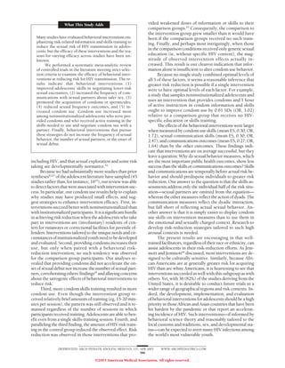 What This Study Adds                               vided weakened doses of information or skills to their
                                                                       comparison groups.65 Consequently, the comparison to
                                                                       the intervention group grew smaller than it would have
   Many studies have evaluated behavioral interventions em-            been if the comparison groups received no such train-
   phasizing risk-related information and skills training to           ing. Finally, and perhaps most intriguingly, when those
   reduce the sexual risk of HIV transmission in adoles-
   cents, but the efficacy of these interventions and the rea-
                                                                       in the comparison conditions received only generic sexual
   sons for varying efficacy across studies have been un-              education (ie, without specific HIV content), the mag-
   known.                                                              nitude of observed intervention effects actually in-
         We performed a systematic meta-analytic review                creased. This result is our clearest indication that infor-
   of controlled trials in the literature meeting strict selec-        mation alone is insufficient to alter condom use behavior.
   tion criteria to examine the efficacy of behavioral inter-                Because no single study combined optimal levels of
   ventions at reducing risk for HIV transmission. The re-             all 5 of these factors, it seems a reasonable inference that
   sults indicate that behavioral interventions (1)                    greater risk reduction is possible if a single intervention
   improved adolescents’ skills in negotiating lower-risk              were to have optimal levels of each factor. For example,
   sexual encounters, (2) increased the frequency of com-
                                                                       a study that samples noninstitutionalized adolescents and
   munications with sexual partners about safer sex, (3)
   promoted the acquisition of condoms or spermicides,                 uses an intervention that provides condoms and 1 hour
   (4) reduced sexual frequency outcomes, and (5) in-                  of active instruction in condom information and skills
   creased condom use. Condom use increased most                       ought to improve condom use by 0.61 SDs (OR, 3.02)
   among noninstitutionalized adolescents who were pro-                relative to a comparison group that receives no HIV-
   vided condoms and who received active training in the               specific education or skills training.
   skills needed to use and negotiate condom use with a                      The effects of the behavioral interventions were larger
   partner. Finally, behavioral interventions that pursue              when measured by condom use skills (mean ES, 0.30; OR,
   these strategies do not increase the frequency of sexual            1.72), sexual communication skills (mean ES, 0.50; OR,
   behavior, the number of sexual partners, or the onset of            2.47), and communications outcomes (mean ES, 0.27; OR,
   sexual debut.
                                                                       1.64) than by the other outcomes. These findings indi-
                                                                       cate that interventions are on average successful, but they
                                                                       leave a question: Why do sexual behavior measures, which
including HIV, and that sexual exploration and some risk               are the most important public health outcomes, show less
taking are developmentally normative.62                                success than the skills or communications outcomes? Skills
      Because we had substantially more studies than prior             and communications are temporally before actual risk be-
syntheses62,63 of the adolescent literature have sampled (45           havior and should predispose individuals to greater risk
studies rather than, for instance, 1663), our review was able          reduction. One answer to the question is that the skills as-
to detect factors that were associated with intervention suc-          sessments address only the individual half of the risk situ-
cess. In particular, our condom use results help to explain            ation—sexual partners are omitted from the equation—
why studies may have produced small effects, and sug-                  whereas the other measures reflect the action of dyads. The
gest strategies to enhance intervention efficacy. First, in-           communication measures reflect the dyadic interaction,
terventions succeed better with noninstitutionalized than              but fall short of reflecting actual sexual behavior. An-
with institutionalized participants. It is a significant hurdle        other answer is that it is simply easier to display condom
in achieving risk reduction when the adolescents who take              use skills on intervention measures than to use them in
part in interventions are (involuntary) residents of cen-              the emotional and sexually charged context. Research to
ters for runaways or correctional facilities for juvenile of-          develop risk-reduction strategies tailored to such high
fenders. Interventions tailored to the unique needs and cir-           arousal contexts is needed.
cumstances of institutionalized youth need to be developed                   The present results are encouraging in that well-
and evaluated. Second, providing condoms increases their               trained facilitators, regardless of their race or ethnicity, can
use, but only when paired with a behavioral risk-                      assist adolescents in their risk-reduction efforts. As Jem-
reduction intervention; no such tendency was observed                  mott and Jemmott66 discussed, most interventions are de-
for the comparison group participants. Our analyses re-                signed to be culturally sensitive. Similarly, because Afri-
vealed that providing condoms did not accelerate the on-               can Americans are at generally greater risk for acquiring
set of sexual debut nor increase the number of sexual part-            HIV than are white Americans, it is heartening to see that
ners, corroborating others’ findings64 and allaying concerns           interventions succeeded as well with this subgroup as with
about the iatrogenic effects of behavioral interventions to            others. Yet, with 36 (82%) of the studies deriving from the
reduce risk.                                                           United States, it is desirable to conduct future trials in a
      Third, more condom skills training resulted in more              wider range of geographical regions and risk contexts. In-
condom use. Even though the intervention group re-                     deed, the development, implementation, and evaluation
ceived relatively brief amounts of training (eg, 15-20 min-            of behavioral interventions for adolescents should be a high
utes per session), the pattern was still observed and it re-           priority in those African and Asian countries that have been
mained regardless of the number of sessions in which                   hit hardest by the pandemic or that report an accelerat-
participants received training. Adolescents are able to ben-           ing incidence of HIV. Such interventions—if informed by
efit even from a single skills-training session. Fourth, and           behavioral science theory and reasonably tailored to the
paralleling the third finding, the amount of HIV risk train-           local customs and traditions, sex, and developmental sta-
ing in the control group reduced the observed effect. Risk             tus—can be expected to avert many HIV infections among
reduction was observed in those interventions that pro-                the world’s most vulnerable youth.


                (REPRINTED) ARCH PEDIATR ADOLESC MED/ VOL 157, APR 2003       WWW.ARCHPEDIATRICS.COM
                                                               386

                                        ©2003 American Medical Association. All rights reserved.
 