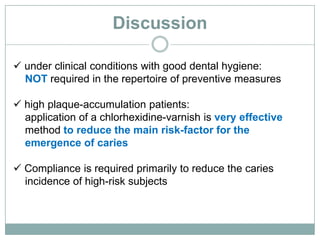 Discussion
 under clinical conditions with good dental hygiene:
NOT required in the repertoire of preventive measures
 high plaque-accumulation patients:
application of a chlorhexidine-varnish is very effective
method to reduce the main risk-factor for the
emergence of caries
 Compliance is required primarily to reduce the caries
incidence of high-risk subjects
 