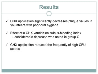 Results
 CHX application significantly decreases plaque values in
volunteers with poor oral hygiene
 Effect of a CHX varnish on sulcus-bleeding index
→ considerable decrease was noted in group C
 CHX application reduced the frequently of high CFU
scores
 