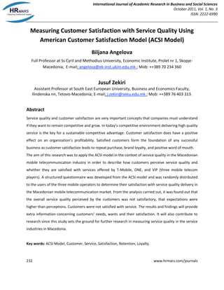 International Journal of Academic Research in Business and Social Sciences
October 2011, Vol. 1, No. 3
ISSN: 2222-6990
232 www.hrmars.com/journals
Measuring Customer Satisfaction with Service Quality Using
American Customer Satisfaction Model (ACSI Model)
Biljana Angelova
Full Professor at Ss Cyril and Methodius University, Economic Institute, Prolet nr 1, Skopje-
Macedonia; E-mail: angelova@ek-inst.ukim.edu.mk ; Mob: ++389 70 234 360
Jusuf Zekiri
Assistant Professor at South East European University, Business and Economics Faculty,
Ilindenska nn, Tetovo-Macedonia; E-mail: j.zekiri@seeu.edu.mk ; Mob: ++389 76 403 313.
Abstract
Service quality and customer satisfaction are very important concepts that companies must understand
if they want to remain competitive and grow. In today’s competitive environment delivering high quality
service is the key for a sustainable competitive advantage. Customer satisfaction does have a positive
effect on an organization’s profitability. Satisfied customers form the foundation of any successful
business as customer satisfaction leads to repeat purchase, brand loyalty, and positive word of mouth.
The aim of this research was to apply the ACSI model in the context of service quality in the Macedonian
mobile telecommunication industry in order to describe how customers perceive service quality and
whether they are satisfied with services offered by T-Mobile, ONE, and VIP (three mobile telecom
players). A structured questionnaire was developed from the ACSI model and was randomly distributed
to the users of the three mobile operators to determine their satisfaction with service quality delivery in
the Macedonian mobile telecommunication market. From the analysis carried out, it was found out that
the overall service quality perceived by the customers was not satisfactory, that expectations were
higher than perceptions. Customers were not satisfied with service. The results and findings will provide
extra information concerning customers’ needs, wants and their satisfaction. It will also contribute to
research since this study sets the ground for further research in measuring service quality in the service
industries in Macedonia.
Key words: ACSI Model, Customer, Service, Satisfaction, Retention, Loyalty.
 