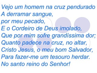 Vejo um homem na cruz pendurado
A derramar sangue,
por meu pecado,
E o Cordeiro de Deus imolado,
Que por mim sofre grandíssima dor;
Quanto padece na cruz, no altar,
Cristo Jesus, o meu bom Salvador,
Para fazer-me um tesouro herdar.
No santo reino do Senhor!
 