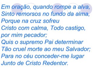 Em oração, quando rompe a alva,
Sinto remorsos no fundo da alma,
Porque na cruz sofreu
Cristo com calma, Todo castigo,
por mim pecador;
Quis o supremo Pai determinar
Tão cruel morte ao meu Salvador;
Para no céu conceder-me lugar
Junto de Cristo Redentor.
 