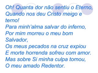 Oh! Quanta dor não sentiu o Eterno,
Quando nos deu Cristo meigo e
terno!
Para minh’alma salvar do inferno,
Por mim morreu o meu bom
Salvador,
Os meus pecados na cruz expiou
E morte horrenda sofreu com amor.
Mas sobre Si minha culpa tomou,
O meu amado Redentor.
 