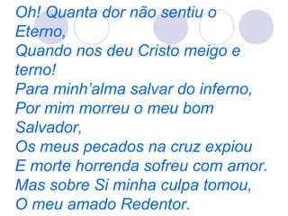 Oh! Quanta dor não sentiu o
Eterno,
Quando nos deu Cristo meigo e
terno!
Para minh’alma salvar do inferno,
Por mim morreu o meu bom
Salvador,
Os meus pecados na cruz expiou
E morte horrenda sofreu com amor.
Mas sobre Si minha culpa tomou,
O meu amado Redentor.
 