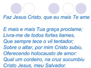 Faz Jesus Cristo. que eu mais Te ame
E mais e mais Tua graça proclame;
Livra-me de todos fortes liames,
Que sempre tece o vil tentador;
Sobre o altar, por mim Cristo subiu,
Oferecendo holocausto de amor:
Qual um cordeiro, na cruz sucumbiu
Cristo Jesus, meu Salvador.
 