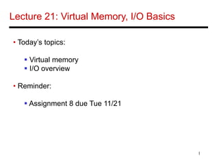 1
Lecture 21: Virtual Memory, I/O Basics
• Today’s topics:
 Virtual memory
 I/O overview
• Reminder:
 Assignment 8 due Tue 11/21
 