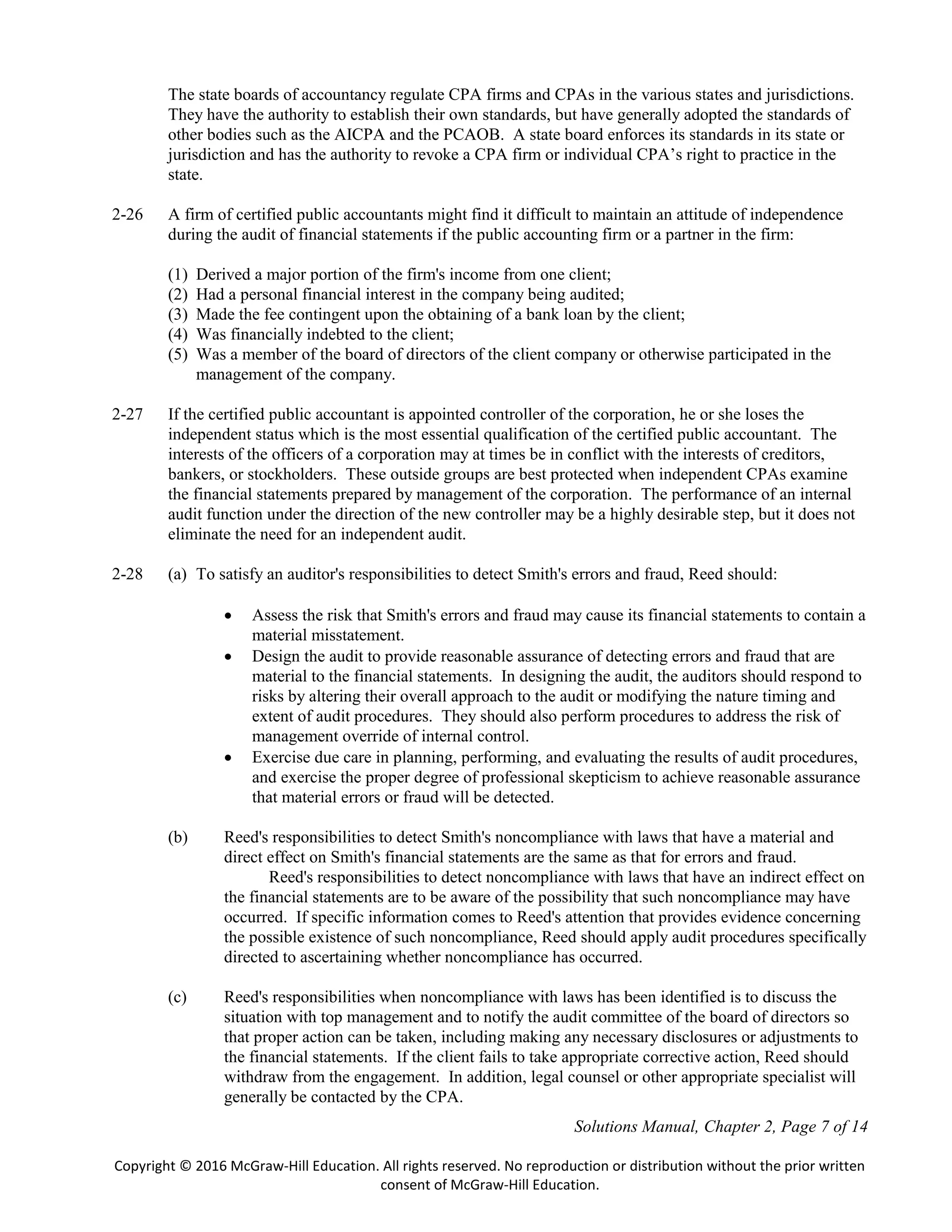 Solutions Manual, Chapter 2, Page 7 of 14
Copyright © 2016 McGraw-Hill Education. All rights reserved. No reproduction or distribution without the prior written
consent of McGraw-Hill Education.
The state boards of accountancy regulate CPA firms and CPAs in the various states and jurisdictions.
They have the authority to establish their own standards, but have generally adopted the standards of
other bodies such as the AICPA and the PCAOB. A state board enforces its standards in its state or
jurisdiction and has the authority to revoke a CPA firm or individual CPA’s right to practice in the
state.
2-26 A firm of certified public accountants might find it difficult to maintain an attitude of independence
during the audit of financial statements if the public accounting firm or a partner in the firm:
(1) Derived a major portion of the firm's income from one client;
(2) Had a personal financial interest in the company being audited;
(3) Made the fee contingent upon the obtaining of a bank loan by the client;
(4) Was financially indebted to the client;
(5) Was a member of the board of directors of the client company or otherwise participated in the
management of the company.
2-27 If the certified public accountant is appointed controller of the corporation, he or she loses the
independent status which is the most essential qualification of the certified public accountant. The
interests of the officers of a corporation may at times be in conflict with the interests of creditors,
bankers, or stockholders. These outside groups are best protected when independent CPAs examine
the financial statements prepared by management of the corporation. The performance of an internal
audit function under the direction of the new controller may be a highly desirable step, but it does not
eliminate the need for an independent audit.
2-28 (a) To satisfy an auditor's responsibilities to detect Smith's errors and fraud, Reed should:
 Assess the risk that Smith's errors and fraud may cause its financial statements to contain a
material misstatement.
 Design the audit to provide reasonable assurance of detecting errors and fraud that are
material to the financial statements. In designing the audit, the auditors should respond to
risks by altering their overall approach to the audit or modifying the nature timing and
extent of audit procedures. They should also perform procedures to address the risk of
management override of internal control.
 Exercise due care in planning, performing, and evaluating the results of audit procedures,
and exercise the proper degree of professional skepticism to achieve reasonable assurance
that material errors or fraud will be detected.
(b) Reed's responsibilities to detect Smith's noncompliance with laws that have a material and
direct effect on Smith's financial statements are the same as that for errors and fraud.
Reed's responsibilities to detect noncompliance with laws that have an indirect effect on
the financial statements are to be aware of the possibility that such noncompliance may have
occurred. If specific information comes to Reed's attention that provides evidence concerning
the possible existence of such noncompliance, Reed should apply audit procedures specifically
directed to ascertaining whether noncompliance has occurred.
(c) Reed's responsibilities when noncompliance with laws has been identified is to discuss the
situation with top management and to notify the audit committee of the board of directors so
that proper action can be taken, including making any necessary disclosures or adjustments to
the financial statements. If the client fails to take appropriate corrective action, Reed should
withdraw from the engagement. In addition, legal counsel or other appropriate specialist will
generally be contacted by the CPA.
 