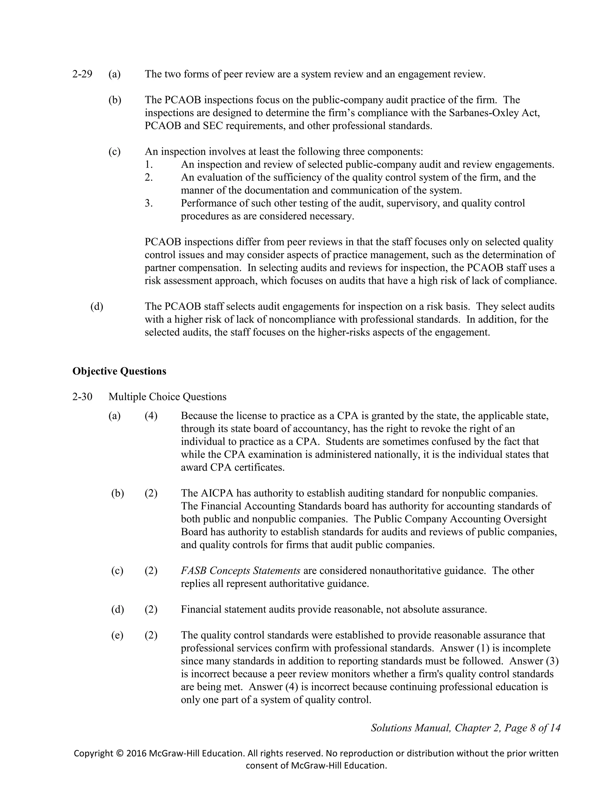 Solutions Manual, Chapter 2, Page 8 of 14
Copyright © 2016 McGraw-Hill Education. All rights reserved. No reproduction or distribution without the prior written
consent of McGraw-Hill Education.
2-29 (a) The two forms of peer review are a system review and an engagement review.
(b) The PCAOB inspections focus on the public-company audit practice of the firm. The
inspections are designed to determine the firm’s compliance with the Sarbanes-Oxley Act,
PCAOB and SEC requirements, and other professional standards.
(c) An inspection involves at least the following three components:
1. An inspection and review of selected public-company audit and review engagements.
2. An evaluation of the sufficiency of the quality control system of the firm, and the
manner of the documentation and communication of the system.
3. Performance of such other testing of the audit, supervisory, and quality control
procedures as are considered necessary.
PCAOB inspections differ from peer reviews in that the staff focuses only on selected quality
control issues and may consider aspects of practice management, such as the determination of
partner compensation. In selecting audits and reviews for inspection, the PCAOB staff uses a
risk assessment approach, which focuses on audits that have a high risk of lack of compliance.
(d) The PCAOB staff selects audit engagements for inspection on a risk basis. They select audits
with a higher risk of lack of noncompliance with professional standards. In addition, for the
selected audits, the staff focuses on the higher-risks aspects of the engagement.
Objective Questions
2-30 Multiple Choice Questions
(a) (4) Because the license to practice as a CPA is granted by the state, the applicable state,
through its state board of accountancy, has the right to revoke the right of an
individual to practice as a CPA. Students are sometimes confused by the fact that
while the CPA examination is administered nationally, it is the individual states that
award CPA certificates.
(b) (2) The AICPA has authority to establish auditing standard for nonpublic companies.
The Financial Accounting Standards board has authority for accounting standards of
both public and nonpublic companies. The Public Company Accounting Oversight
Board has authority to establish standards for audits and reviews of public companies,
and quality controls for firms that audit public companies.
(c) (2) FASB Concepts Statements are considered nonauthoritative guidance. The other
replies all represent authoritative guidance.
(d) (2) Financial statement audits provide reasonable, not absolute assurance.
(e) (2) The quality control standards were established to provide reasonable assurance that
professional services confirm with professional standards. Answer (1) is incomplete
since many standards in addition to reporting standards must be followed. Answer (3)
is incorrect because a peer review monitors whether a firm's quality control standards
are being met. Answer (4) is incorrect because continuing professional education is
only one part of a system of quality control.
 