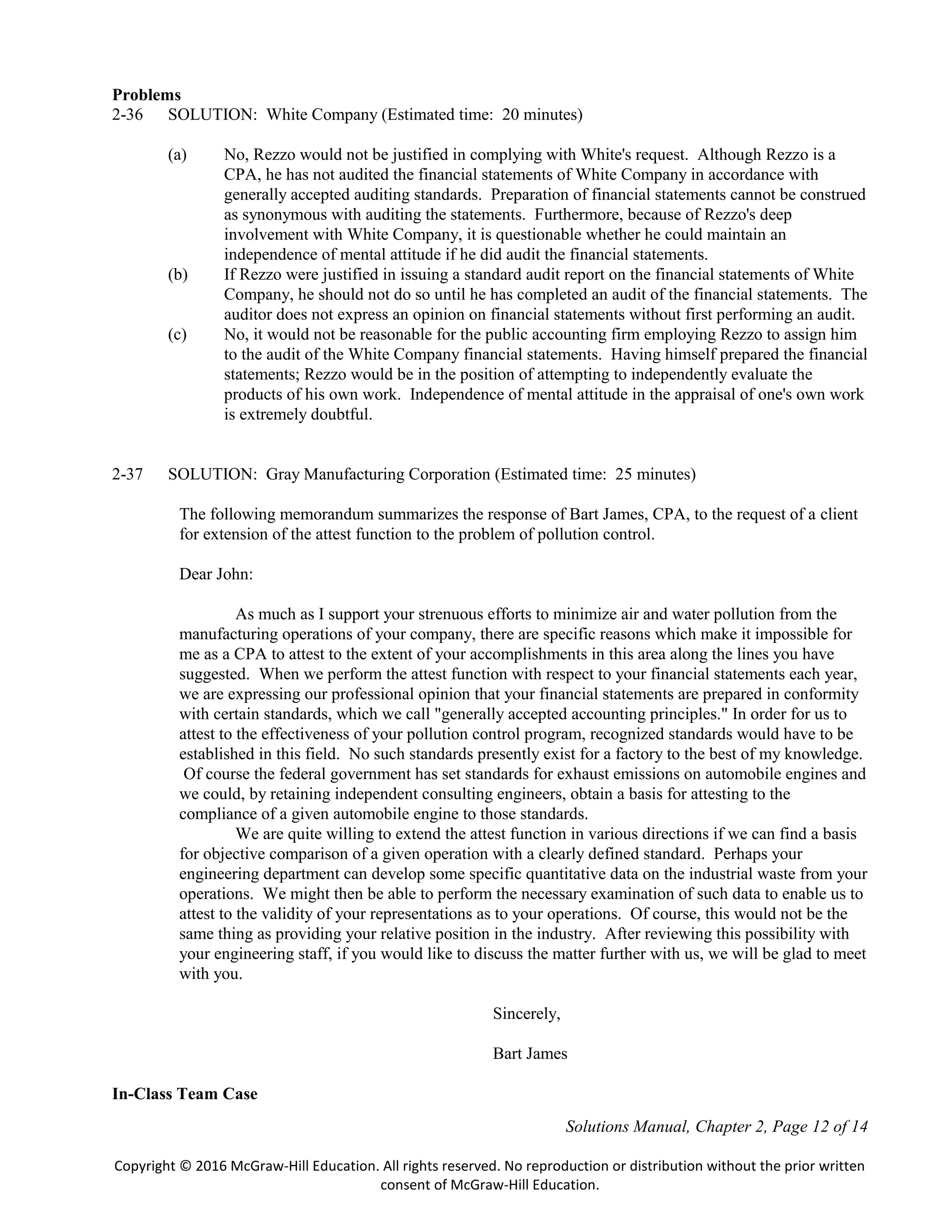 Solutions Manual, Chapter 2, Page 12 of 14
Copyright © 2016 McGraw-Hill Education. All rights reserved. No reproduction or distribution without the prior written
consent of McGraw-Hill Education.
Problems
2-36 SOLUTION: White Company (Estimated time: 20 minutes)
(a) No, Rezzo would not be justified in complying with White's request. Although Rezzo is a
CPA, he has not audited the financial statements of White Company in accordance with
generally accepted auditing standards. Preparation of financial statements cannot be construed
as synonymous with auditing the statements. Furthermore, because of Rezzo's deep
involvement with White Company, it is questionable whether he could maintain an
independence of mental attitude if he did audit the financial statements.
(b) If Rezzo were justified in issuing a standard audit report on the financial statements of White
Company, he should not do so until he has completed an audit of the financial statements. The
auditor does not express an opinion on financial statements without first performing an audit.
(c) No, it would not be reasonable for the public accounting firm employing Rezzo to assign him
to the audit of the White Company financial statements. Having himself prepared the financial
statements; Rezzo would be in the position of attempting to independently evaluate the
products of his own work. Independence of mental attitude in the appraisal of one's own work
is extremely doubtful.
2-37 SOLUTION: Gray Manufacturing Corporation (Estimated time: 25 minutes)
The following memorandum summarizes the response of Bart James, CPA, to the request of a client
for extension of the attest function to the problem of pollution control.
Dear John:
As much as I support your strenuous efforts to minimize air and water pollution from the
manufacturing operations of your company, there are specific reasons which make it impossible for
me as a CPA to attest to the extent of your accomplishments in this area along the lines you have
suggested. When we perform the attest function with respect to your financial statements each year,
we are expressing our professional opinion that your financial statements are prepared in conformity
with certain standards, which we call "generally accepted accounting principles." In order for us to
attest to the effectiveness of your pollution control program, recognized standards would have to be
established in this field. No such standards presently exist for a factory to the best of my knowledge.
Of course the federal government has set standards for exhaust emissions on automobile engines and
we could, by retaining independent consulting engineers, obtain a basis for attesting to the
compliance of a given automobile engine to those standards.
We are quite willing to extend the attest function in various directions if we can find a basis
for objective comparison of a given operation with a clearly defined standard. Perhaps your
engineering department can develop some specific quantitative data on the industrial waste from your
operations. We might then be able to perform the necessary examination of such data to enable us to
attest to the validity of your representations as to your operations. Of course, this would not be the
same thing as providing your relative position in the industry. After reviewing this possibility with
your engineering staff, if you would like to discuss the matter further with us, we will be glad to meet
with you.
Sincerely,
Bart James
In-Class Team Case
 