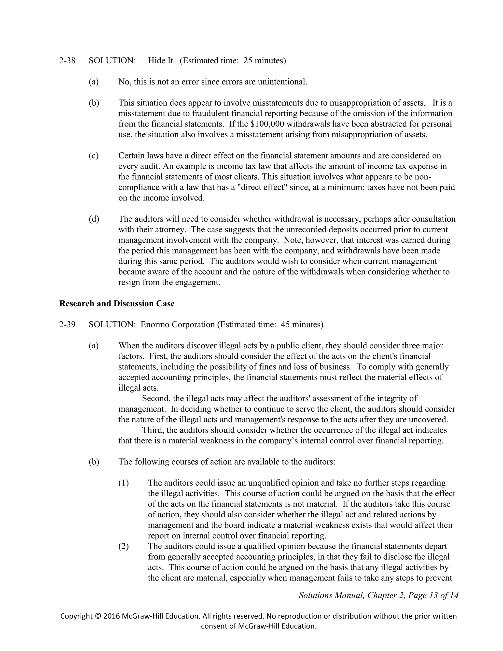Solutions Manual, Chapter 2, Page 13 of 14
Copyright © 2016 McGraw-Hill Education. All rights reserved. No reproduction or distribution without the prior written
consent of McGraw-Hill Education.
2-38 SOLUTION: Hide It (Estimated time: 25 minutes)
(a) No, this is not an error since errors are unintentional.
(b) This situation does appear to involve misstatements due to misappropriation of assets. It is a
misstatement due to fraudulent financial reporting because of the omission of the information
from the financial statements. If the $100,000 withdrawals have been abstracted for personal
use, the situation also involves a misstatement arising from misappropriation of assets.
(c) Certain laws have a direct effect on the financial statement amounts and are considered on
every audit. An example is income tax law that affects the amount of income tax expense in
the financial statements of most clients. This situation involves what appears to be non-
compliance with a law that has a "direct effect" since, at a minimum; taxes have not been paid
on the income involved.
(d) The auditors will need to consider whether withdrawal is necessary, perhaps after consultation
with their attorney. The case suggests that the unrecorded deposits occurred prior to current
management involvement with the company. Note, however, that interest was earned during
the period this management has been with the company, and withdrawals have been made
during this same period. The auditors would wish to consider when current management
became aware of the account and the nature of the withdrawals when considering whether to
resign from the engagement.
Research and Discussion Case
2-39 SOLUTION: Enormo Corporation (Estimated time: 45 minutes)
(a) When the auditors discover illegal acts by a public client, they should consider three major
factors. First, the auditors should consider the effect of the acts on the client's financial
statements, including the possibility of fines and loss of business. To comply with generally
accepted accounting principles, the financial statements must reflect the material effects of
illegal acts.
Second, the illegal acts may affect the auditors' assessment of the integrity of
management. In deciding whether to continue to serve the client, the auditors should consider
the nature of the illegal acts and management's response to the acts after they are uncovered.
Third, the auditors should consider whether the occurrence of the illegal act indicates
that there is a material weakness in the company’s internal control over financial reporting.
(b) The following courses of action are available to the auditors:
(1) The auditors could issue an unqualified opinion and take no further steps regarding
the illegal activities. This course of action could be argued on the basis that the effect
of the acts on the financial statements is not material. If the auditors take this course
of action, they should also consider whether the illegal act and related actions by
management and the board indicate a material weakness exists that would affect their
report on internal control over financial reporting.
(2) The auditors could issue a qualified opinion because the financial statements depart
from generally accepted accounting principles, in that they fail to disclose the illegal
acts. This course of action could be argued on the basis that any illegal activities by
the client are material, especially when management fails to take any steps to prevent
 