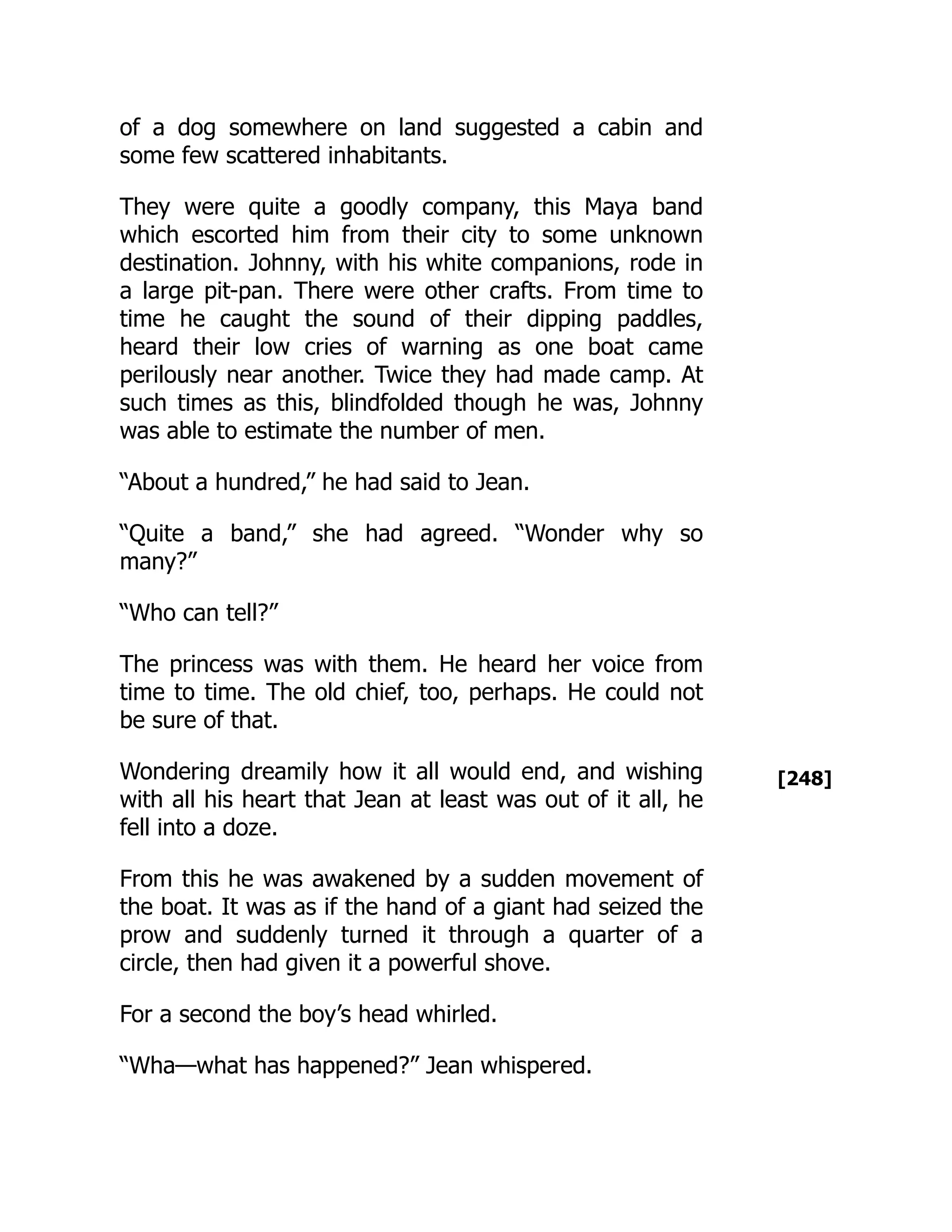 [248]
of a dog somewhere on land suggested a cabin and
some few scattered inhabitants.
They were quite a goodly company, this Maya band
which escorted him from their city to some unknown
destination. Johnny, with his white companions, rode in
a large pit-pan. There were other crafts. From time to
time he caught the sound of their dipping paddles,
heard their low cries of warning as one boat came
perilously near another. Twice they had made camp. At
such times as this, blindfolded though he was, Johnny
was able to estimate the number of men.
“About a hundred,” he had said to Jean.
“Quite a band,” she had agreed. “Wonder why so
many?”
“Who can tell?”
The princess was with them. He heard her voice from
time to time. The old chief, too, perhaps. He could not
be sure of that.
Wondering dreamily how it all would end, and wishing
with all his heart that Jean at least was out of it all, he
fell into a doze.
From this he was awakened by a sudden movement of
the boat. It was as if the hand of a giant had seized the
prow and suddenly turned it through a quarter of a
circle, then had given it a powerful shove.
For a second the boy’s head whirled.
“Wha—what has happened?” Jean whispered.
 