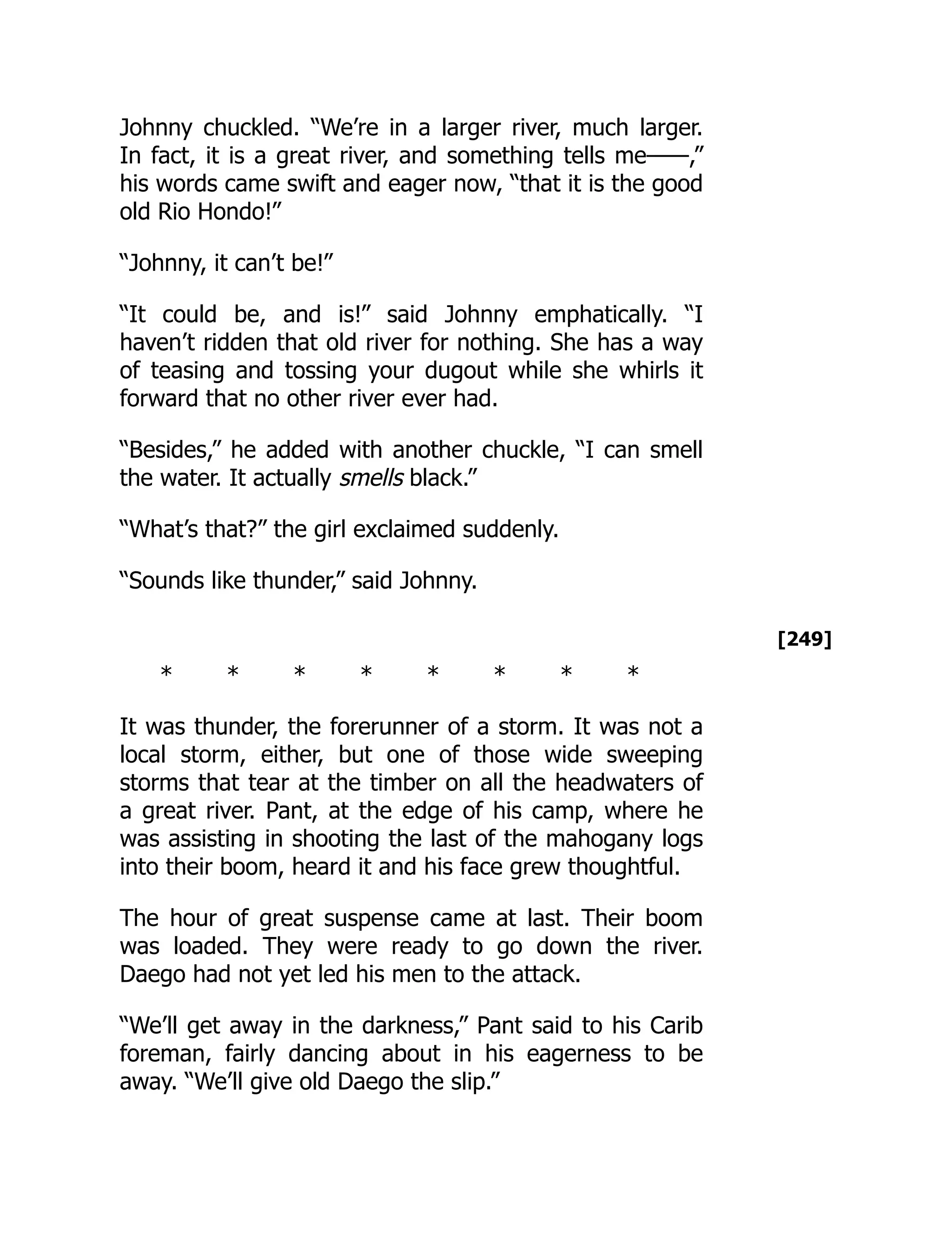[249]
Johnny chuckled. “We’re in a larger river, much larger.
In fact, it is a great river, and something tells me——,”
his words came swift and eager now, “that it is the good
old Rio Hondo!”
“Johnny, it can’t be!”
“It could be, and is!” said Johnny emphatically. “I
haven’t ridden that old river for nothing. She has a way
of teasing and tossing your dugout while she whirls it
forward that no other river ever had.
“Besides,” he added with another chuckle, “I can smell
the water. It actually smells black.”
“What’s that?” the girl exclaimed suddenly.
“Sounds like thunder,” said Johnny.
* * * * * * * *
It was thunder, the forerunner of a storm. It was not a
local storm, either, but one of those wide sweeping
storms that tear at the timber on all the headwaters of
a great river. Pant, at the edge of his camp, where he
was assisting in shooting the last of the mahogany logs
into their boom, heard it and his face grew thoughtful.
The hour of great suspense came at last. Their boom
was loaded. They were ready to go down the river.
Daego had not yet led his men to the attack.
“We’ll get away in the darkness,” Pant said to his Carib
foreman, fairly dancing about in his eagerness to be
away. “We’ll give old Daego the slip.”
 