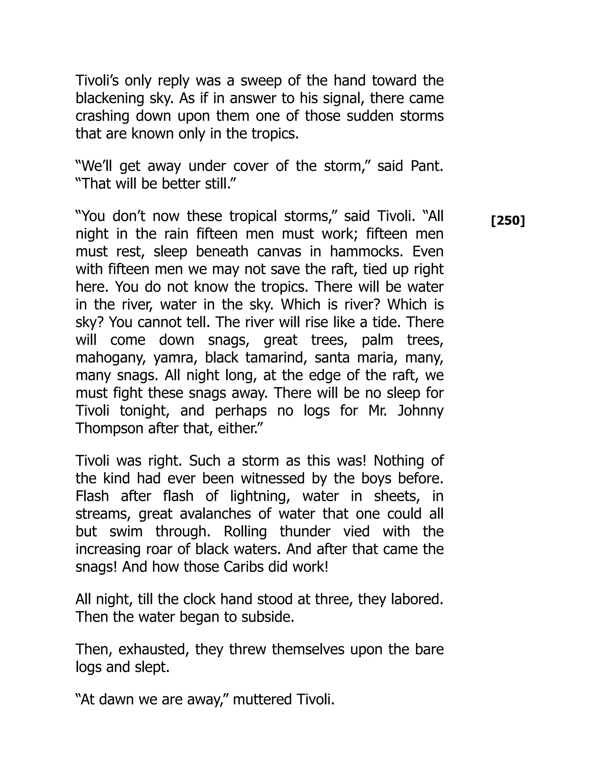 [250]
Tivoli’s only reply was a sweep of the hand toward the
blackening sky. As if in answer to his signal, there came
crashing down upon them one of those sudden storms
that are known only in the tropics.
“We’ll get away under cover of the storm,” said Pant.
“That will be better still.”
“You don’t now these tropical storms,” said Tivoli. “All
night in the rain fifteen men must work; fifteen men
must rest, sleep beneath canvas in hammocks. Even
with fifteen men we may not save the raft, tied up right
here. You do not know the tropics. There will be water
in the river, water in the sky. Which is river? Which is
sky? You cannot tell. The river will rise like a tide. There
will come down snags, great trees, palm trees,
mahogany, yamra, black tamarind, santa maria, many,
many snags. All night long, at the edge of the raft, we
must fight these snags away. There will be no sleep for
Tivoli tonight, and perhaps no logs for Mr. Johnny
Thompson after that, either.”
Tivoli was right. Such a storm as this was! Nothing of
the kind had ever been witnessed by the boys before.
Flash after flash of lightning, water in sheets, in
streams, great avalanches of water that one could all
but swim through. Rolling thunder vied with the
increasing roar of black waters. And after that came the
snags! And how those Caribs did work!
All night, till the clock hand stood at three, they labored.
Then the water began to subside.
Then, exhausted, they threw themselves upon the bare
logs and slept.
“At dawn we are away,” muttered Tivoli.
 