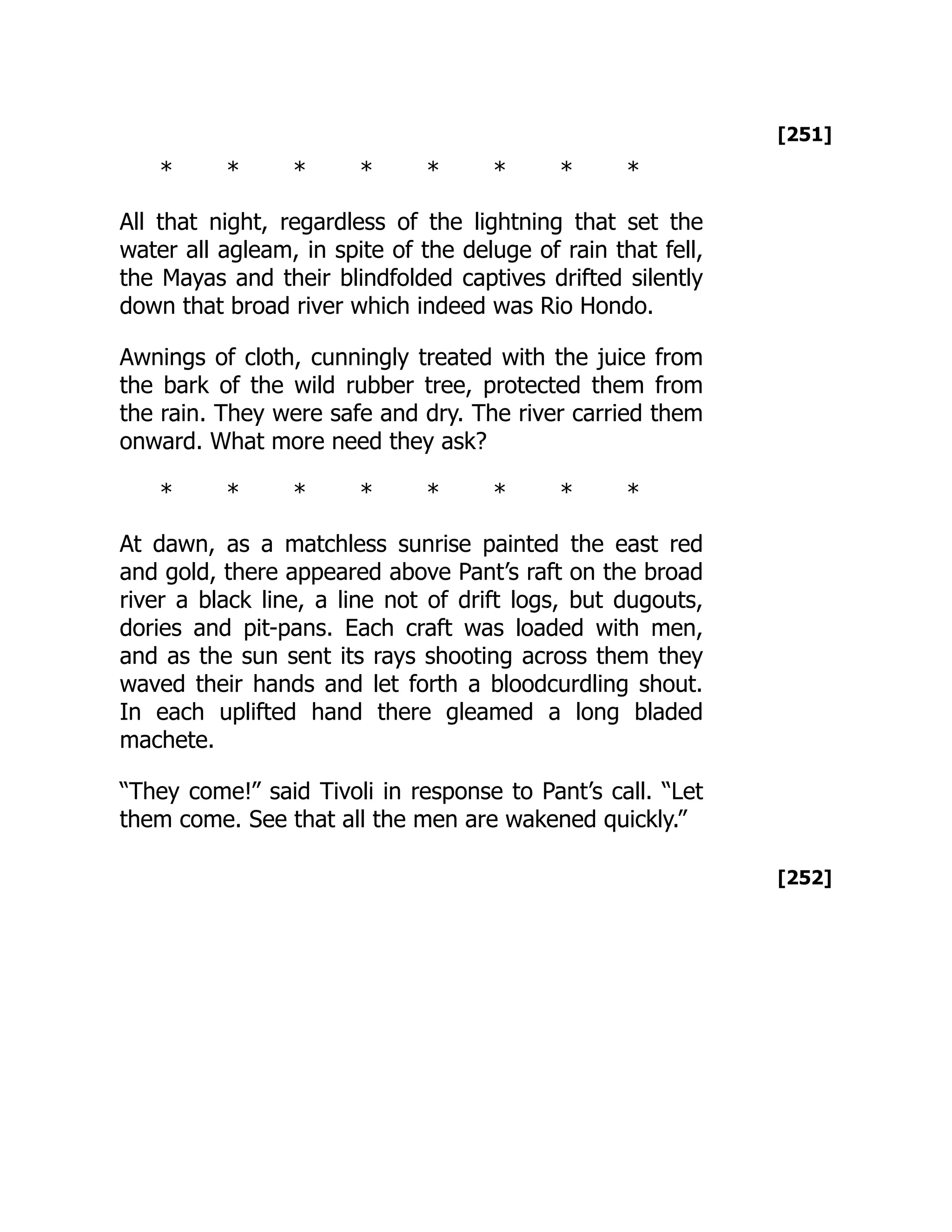 [251]
[252]
* * * * * * * *
All that night, regardless of the lightning that set the
water all agleam, in spite of the deluge of rain that fell,
the Mayas and their blindfolded captives drifted silently
down that broad river which indeed was Rio Hondo.
Awnings of cloth, cunningly treated with the juice from
the bark of the wild rubber tree, protected them from
the rain. They were safe and dry. The river carried them
onward. What more need they ask?
* * * * * * * *
At dawn, as a matchless sunrise painted the east red
and gold, there appeared above Pant’s raft on the broad
river a black line, a line not of drift logs, but dugouts,
dories and pit-pans. Each craft was loaded with men,
and as the sun sent its rays shooting across them they
waved their hands and let forth a bloodcurdling shout.
In each uplifted hand there gleamed a long bladed
machete.
“They come!” said Tivoli in response to Pant’s call. “Let
them come. See that all the men are wakened quickly.”
 