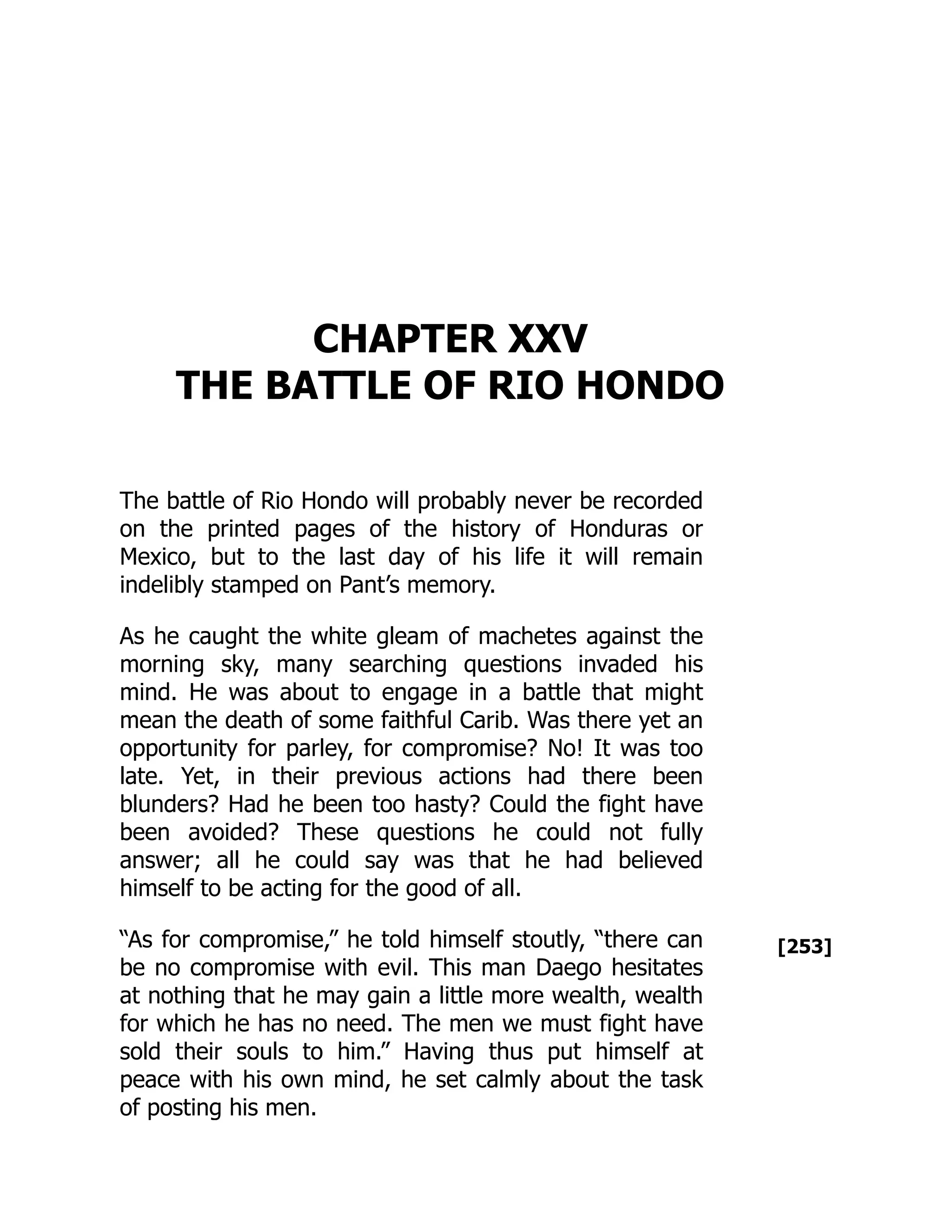 [253]
CHAPTER XXV
THE BATTLE OF RIO HONDO
The battle of Rio Hondo will probably never be recorded
on the printed pages of the history of Honduras or
Mexico, but to the last day of his life it will remain
indelibly stamped on Pant’s memory.
As he caught the white gleam of machetes against the
morning sky, many searching questions invaded his
mind. He was about to engage in a battle that might
mean the death of some faithful Carib. Was there yet an
opportunity for parley, for compromise? No! It was too
late. Yet, in their previous actions had there been
blunders? Had he been too hasty? Could the fight have
been avoided? These questions he could not fully
answer; all he could say was that he had believed
himself to be acting for the good of all.
“As for compromise,” he told himself stoutly, “there can
be no compromise with evil. This man Daego hesitates
at nothing that he may gain a little more wealth, wealth
for which he has no need. The men we must fight have
sold their souls to him.” Having thus put himself at
peace with his own mind, he set calmly about the task
of posting his men.
 