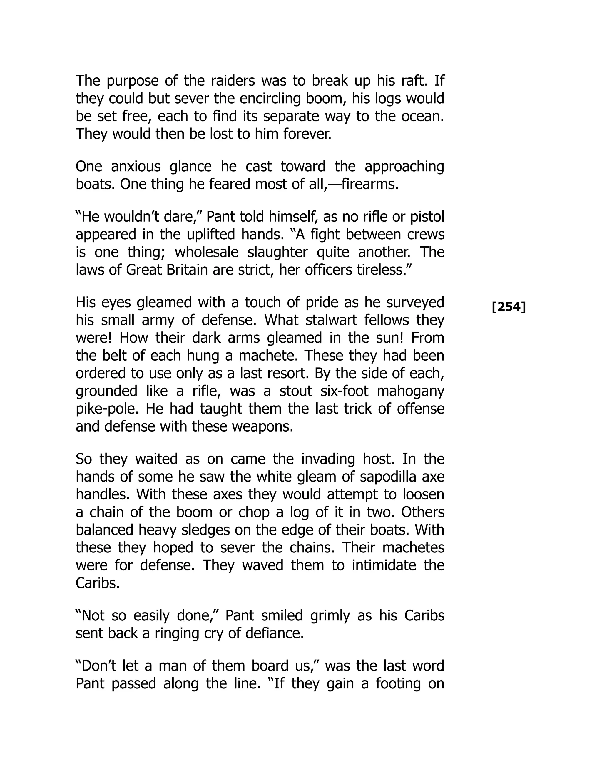 [254]
The purpose of the raiders was to break up his raft. If
they could but sever the encircling boom, his logs would
be set free, each to find its separate way to the ocean.
They would then be lost to him forever.
One anxious glance he cast toward the approaching
boats. One thing he feared most of all,—firearms.
“He wouldn’t dare,” Pant told himself, as no rifle or pistol
appeared in the uplifted hands. “A fight between crews
is one thing; wholesale slaughter quite another. The
laws of Great Britain are strict, her officers tireless.”
His eyes gleamed with a touch of pride as he surveyed
his small army of defense. What stalwart fellows they
were! How their dark arms gleamed in the sun! From
the belt of each hung a machete. These they had been
ordered to use only as a last resort. By the side of each,
grounded like a rifle, was a stout six-foot mahogany
pike-pole. He had taught them the last trick of offense
and defense with these weapons.
So they waited as on came the invading host. In the
hands of some he saw the white gleam of sapodilla axe
handles. With these axes they would attempt to loosen
a chain of the boom or chop a log of it in two. Others
balanced heavy sledges on the edge of their boats. With
these they hoped to sever the chains. Their machetes
were for defense. They waved them to intimidate the
Caribs.
“Not so easily done,” Pant smiled grimly as his Caribs
sent back a ringing cry of defiance.
“Don’t let a man of them board us,” was the last word
Pant passed along the line. “If they gain a footing on
 