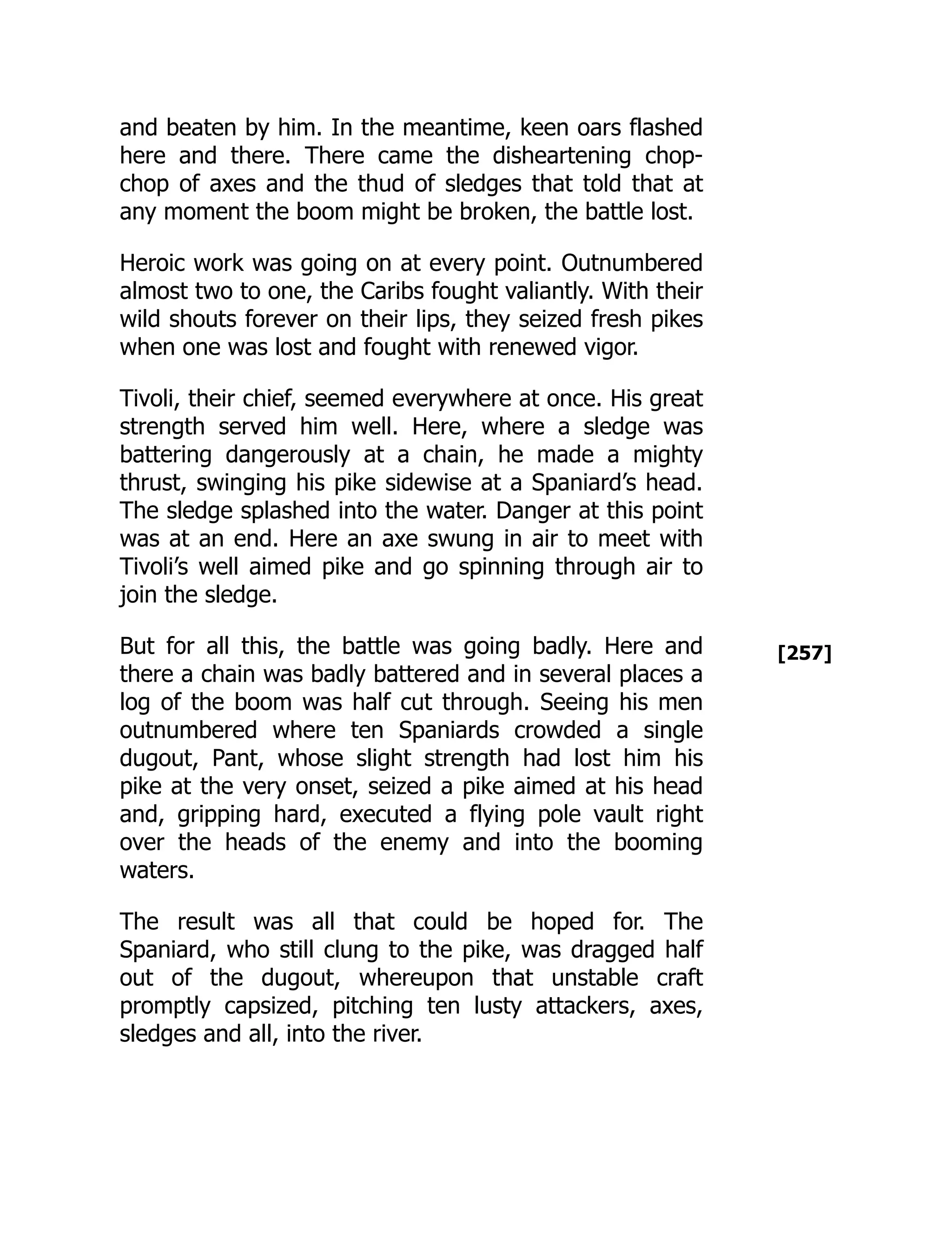 [257]
and beaten by him. In the meantime, keen oars flashed
here and there. There came the disheartening chop-
chop of axes and the thud of sledges that told that at
any moment the boom might be broken, the battle lost.
Heroic work was going on at every point. Outnumbered
almost two to one, the Caribs fought valiantly. With their
wild shouts forever on their lips, they seized fresh pikes
when one was lost and fought with renewed vigor.
Tivoli, their chief, seemed everywhere at once. His great
strength served him well. Here, where a sledge was
battering dangerously at a chain, he made a mighty
thrust, swinging his pike sidewise at a Spaniard’s head.
The sledge splashed into the water. Danger at this point
was at an end. Here an axe swung in air to meet with
Tivoli’s well aimed pike and go spinning through air to
join the sledge.
But for all this, the battle was going badly. Here and
there a chain was badly battered and in several places a
log of the boom was half cut through. Seeing his men
outnumbered where ten Spaniards crowded a single
dugout, Pant, whose slight strength had lost him his
pike at the very onset, seized a pike aimed at his head
and, gripping hard, executed a flying pole vault right
over the heads of the enemy and into the booming
waters.
The result was all that could be hoped for. The
Spaniard, who still clung to the pike, was dragged half
out of the dugout, whereupon that unstable craft
promptly capsized, pitching ten lusty attackers, axes,
sledges and all, into the river.
 