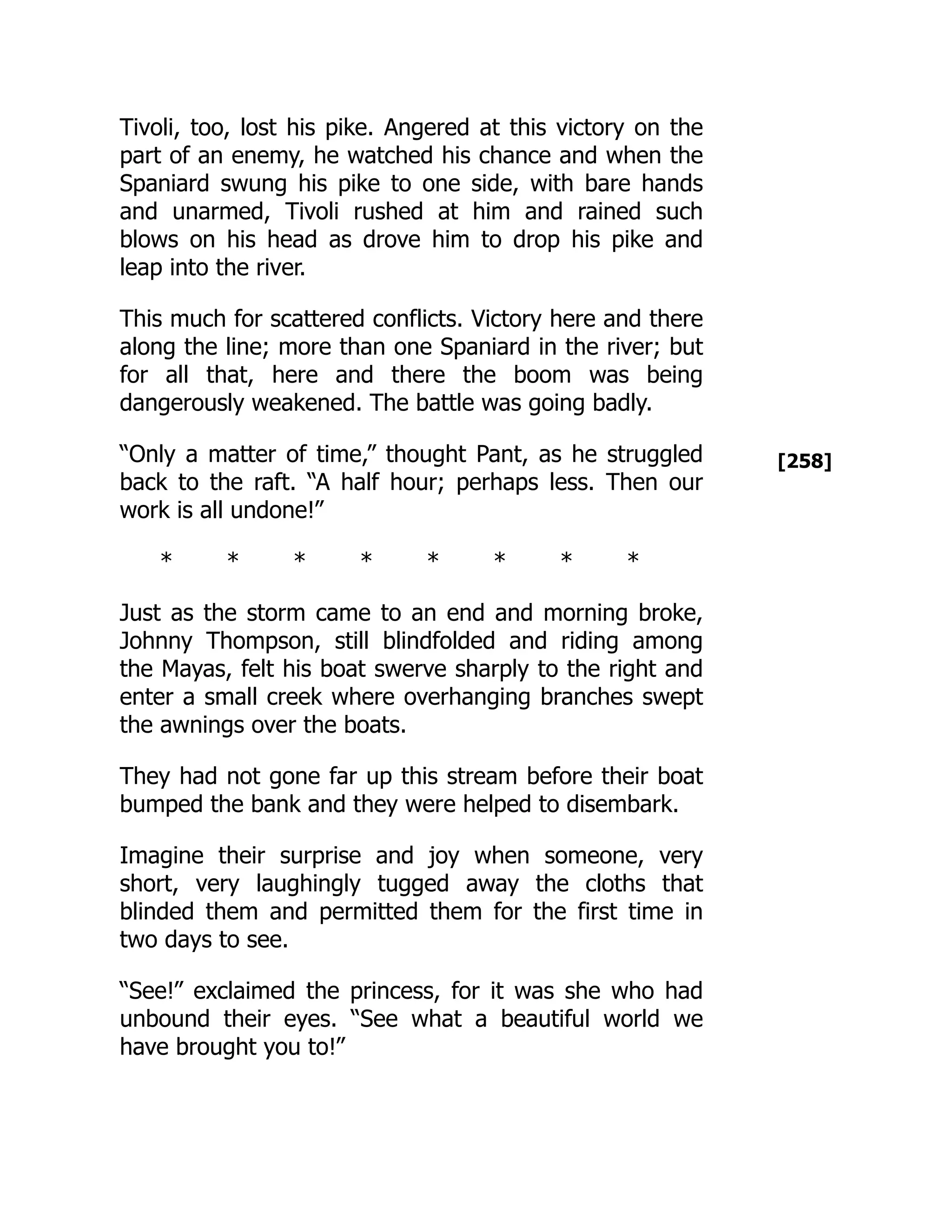 [258]
Tivoli, too, lost his pike. Angered at this victory on the
part of an enemy, he watched his chance and when the
Spaniard swung his pike to one side, with bare hands
and unarmed, Tivoli rushed at him and rained such
blows on his head as drove him to drop his pike and
leap into the river.
This much for scattered conflicts. Victory here and there
along the line; more than one Spaniard in the river; but
for all that, here and there the boom was being
dangerously weakened. The battle was going badly.
“Only a matter of time,” thought Pant, as he struggled
back to the raft. “A half hour; perhaps less. Then our
work is all undone!”
* * * * * * * *
Just as the storm came to an end and morning broke,
Johnny Thompson, still blindfolded and riding among
the Mayas, felt his boat swerve sharply to the right and
enter a small creek where overhanging branches swept
the awnings over the boats.
They had not gone far up this stream before their boat
bumped the bank and they were helped to disembark.
Imagine their surprise and joy when someone, very
short, very laughingly tugged away the cloths that
blinded them and permitted them for the first time in
two days to see.
“See!” exclaimed the princess, for it was she who had
unbound their eyes. “See what a beautiful world we
have brought you to!”
 
