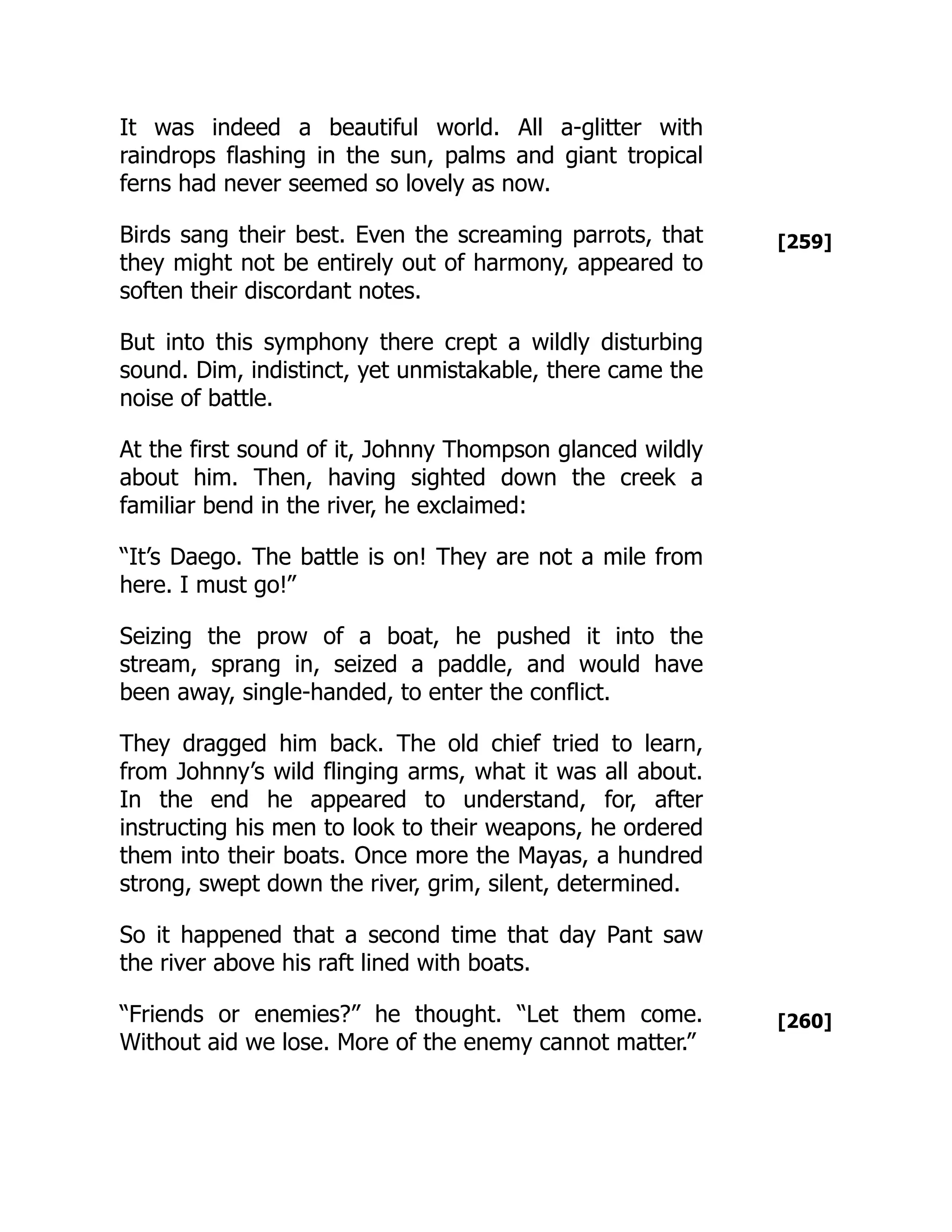 [259]
[260]
It was indeed a beautiful world. All a-glitter with
raindrops flashing in the sun, palms and giant tropical
ferns had never seemed so lovely as now.
Birds sang their best. Even the screaming parrots, that
they might not be entirely out of harmony, appeared to
soften their discordant notes.
But into this symphony there crept a wildly disturbing
sound. Dim, indistinct, yet unmistakable, there came the
noise of battle.
At the first sound of it, Johnny Thompson glanced wildly
about him. Then, having sighted down the creek a
familiar bend in the river, he exclaimed:
“It’s Daego. The battle is on! They are not a mile from
here. I must go!”
Seizing the prow of a boat, he pushed it into the
stream, sprang in, seized a paddle, and would have
been away, single-handed, to enter the conflict.
They dragged him back. The old chief tried to learn,
from Johnny’s wild flinging arms, what it was all about.
In the end he appeared to understand, for, after
instructing his men to look to their weapons, he ordered
them into their boats. Once more the Mayas, a hundred
strong, swept down the river, grim, silent, determined.
So it happened that a second time that day Pant saw
the river above his raft lined with boats.
“Friends or enemies?” he thought. “Let them come.
Without aid we lose. More of the enemy cannot matter.”
 