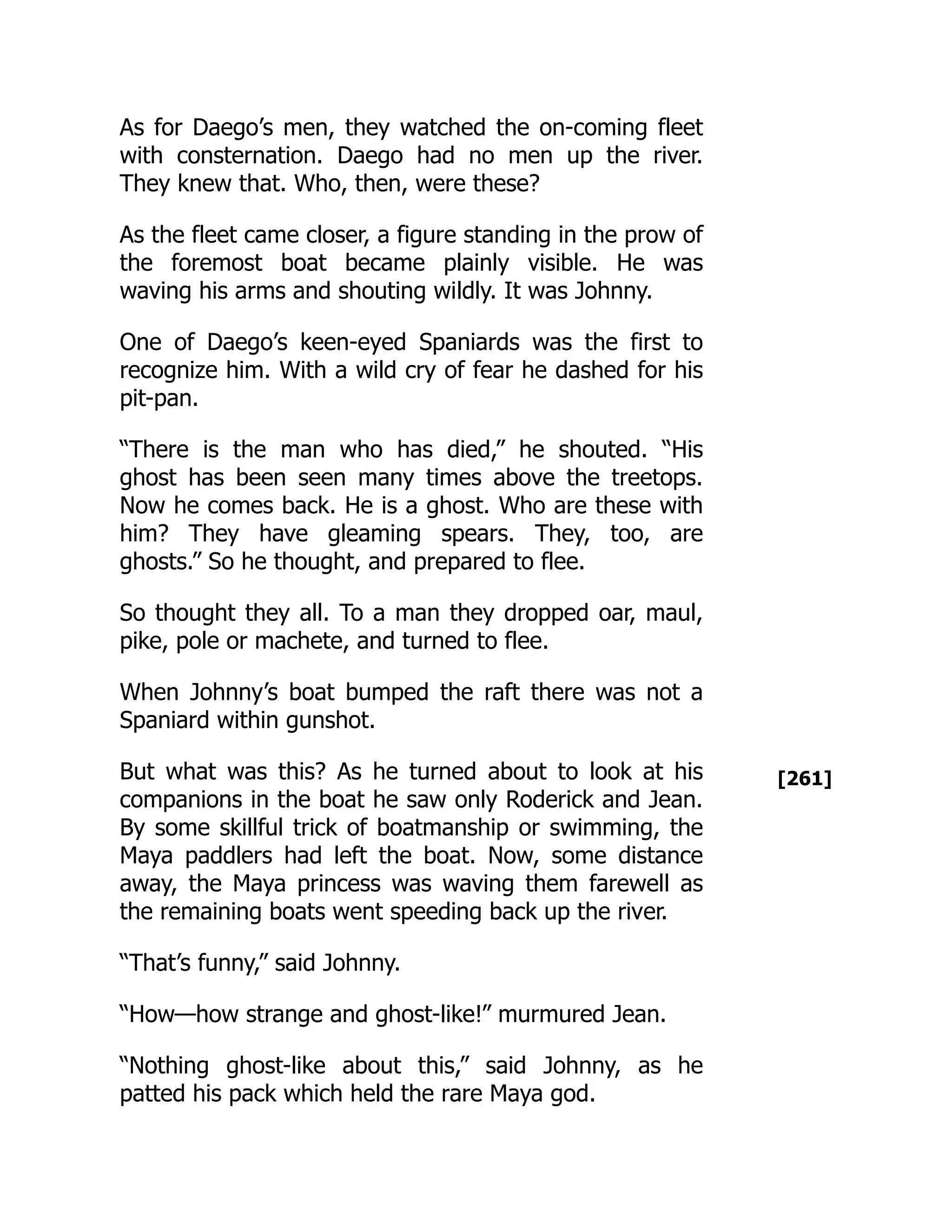 [261]
As for Daego’s men, they watched the on-coming fleet
with consternation. Daego had no men up the river.
They knew that. Who, then, were these?
As the fleet came closer, a figure standing in the prow of
the foremost boat became plainly visible. He was
waving his arms and shouting wildly. It was Johnny.
One of Daego’s keen-eyed Spaniards was the first to
recognize him. With a wild cry of fear he dashed for his
pit-pan.
“There is the man who has died,” he shouted. “His
ghost has been seen many times above the treetops.
Now he comes back. He is a ghost. Who are these with
him? They have gleaming spears. They, too, are
ghosts.” So he thought, and prepared to flee.
So thought they all. To a man they dropped oar, maul,
pike, pole or machete, and turned to flee.
When Johnny’s boat bumped the raft there was not a
Spaniard within gunshot.
But what was this? As he turned about to look at his
companions in the boat he saw only Roderick and Jean.
By some skillful trick of boatmanship or swimming, the
Maya paddlers had left the boat. Now, some distance
away, the Maya princess was waving them farewell as
the remaining boats went speeding back up the river.
“That’s funny,” said Johnny.
“How—how strange and ghost-like!” murmured Jean.
“Nothing ghost-like about this,” said Johnny, as he
patted his pack which held the rare Maya god.
 