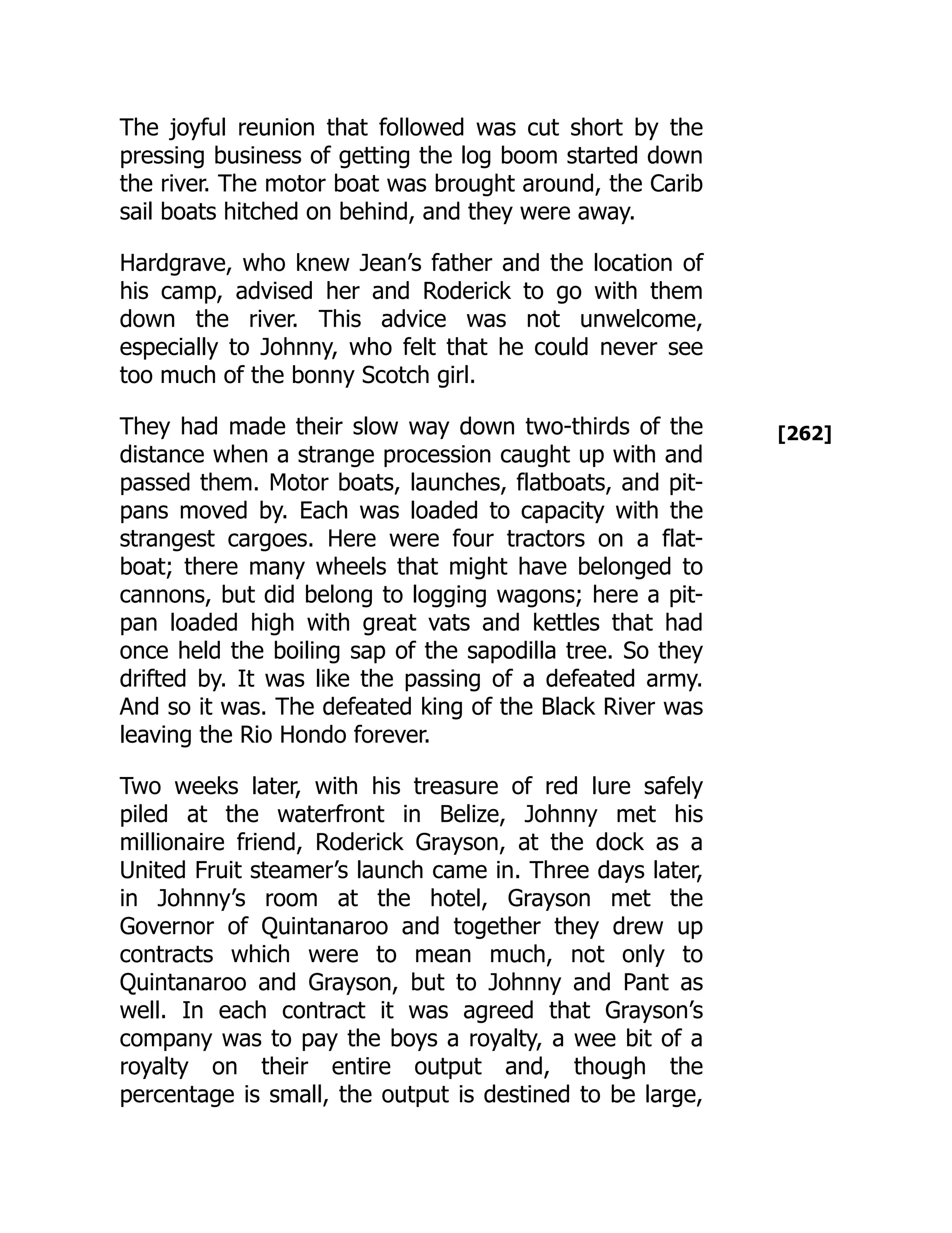 [262]
The joyful reunion that followed was cut short by the
pressing business of getting the log boom started down
the river. The motor boat was brought around, the Carib
sail boats hitched on behind, and they were away.
Hardgrave, who knew Jean’s father and the location of
his camp, advised her and Roderick to go with them
down the river. This advice was not unwelcome,
especially to Johnny, who felt that he could never see
too much of the bonny Scotch girl.
They had made their slow way down two-thirds of the
distance when a strange procession caught up with and
passed them. Motor boats, launches, flatboats, and pit-
pans moved by. Each was loaded to capacity with the
strangest cargoes. Here were four tractors on a flat-
boat; there many wheels that might have belonged to
cannons, but did belong to logging wagons; here a pit-
pan loaded high with great vats and kettles that had
once held the boiling sap of the sapodilla tree. So they
drifted by. It was like the passing of a defeated army.
And so it was. The defeated king of the Black River was
leaving the Rio Hondo forever.
Two weeks later, with his treasure of red lure safely
piled at the waterfront in Belize, Johnny met his
millionaire friend, Roderick Grayson, at the dock as a
United Fruit steamer’s launch came in. Three days later,
in Johnny’s room at the hotel, Grayson met the
Governor of Quintanaroo and together they drew up
contracts which were to mean much, not only to
Quintanaroo and Grayson, but to Johnny and Pant as
well. In each contract it was agreed that Grayson’s
company was to pay the boys a royalty, a wee bit of a
royalty on their entire output and, though the
percentage is small, the output is destined to be large,
 