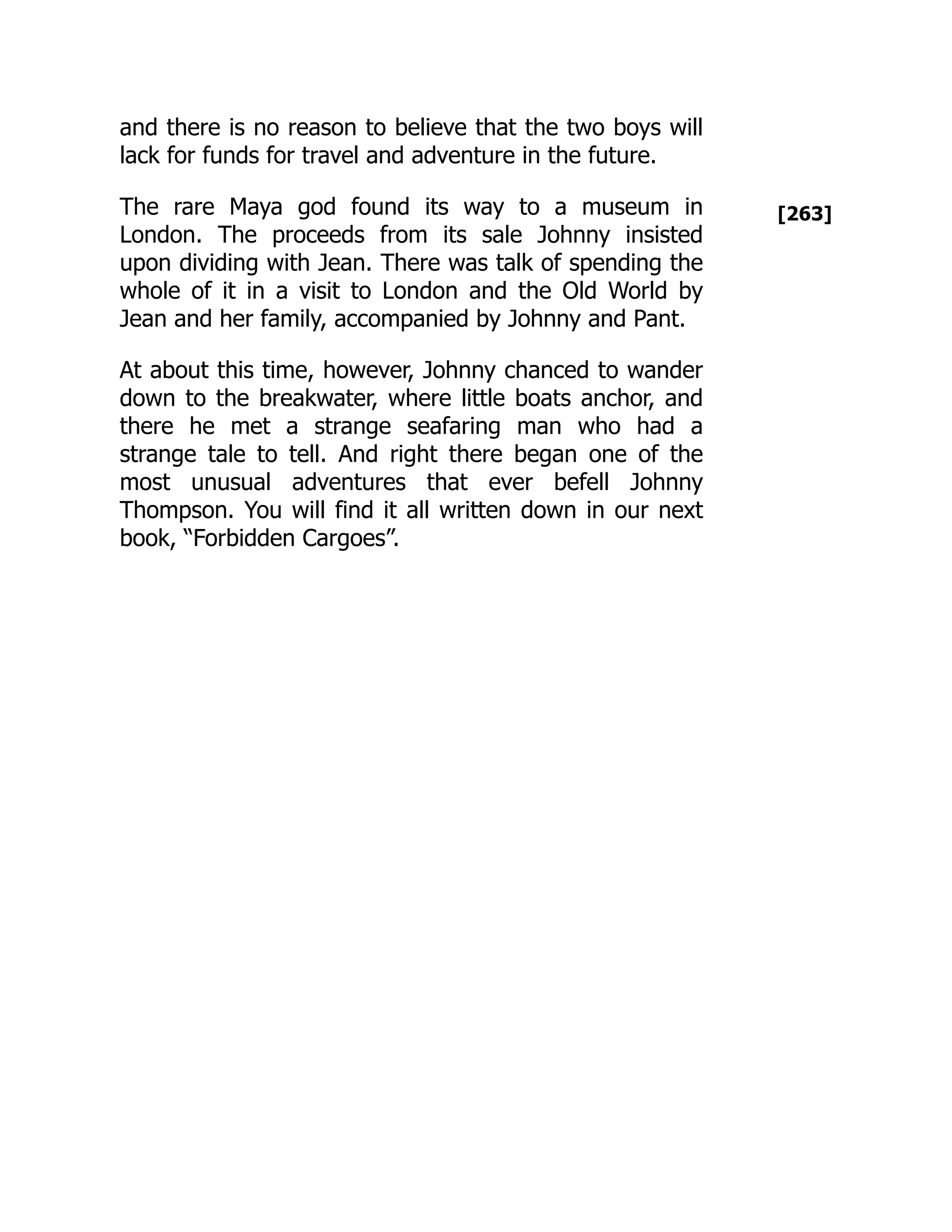 [263]
and there is no reason to believe that the two boys will
lack for funds for travel and adventure in the future.
The rare Maya god found its way to a museum in
London. The proceeds from its sale Johnny insisted
upon dividing with Jean. There was talk of spending the
whole of it in a visit to London and the Old World by
Jean and her family, accompanied by Johnny and Pant.
At about this time, however, Johnny chanced to wander
down to the breakwater, where little boats anchor, and
there he met a strange seafaring man who had a
strange tale to tell. And right there began one of the
most unusual adventures that ever befell Johnny
Thompson. You will find it all written down in our next
book, “Forbidden Cargoes”.
 