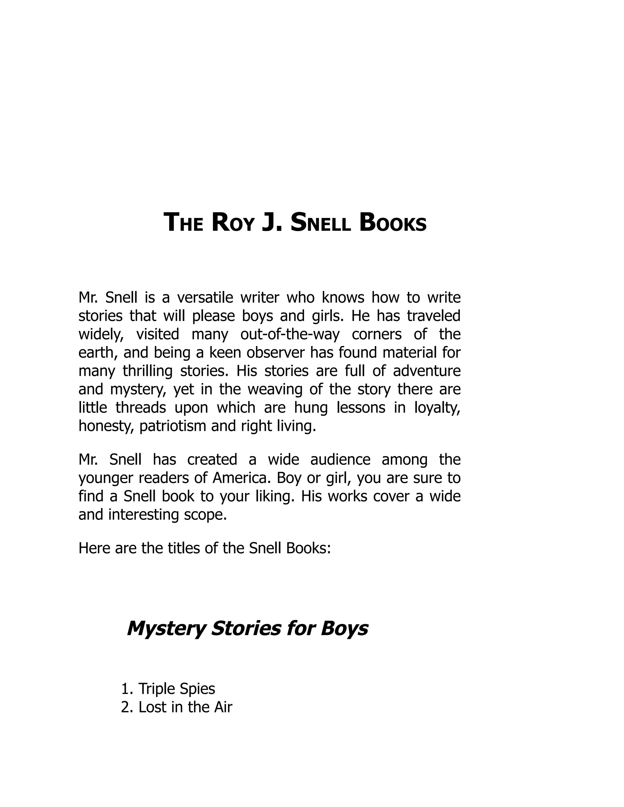 The Roy J. Snell Books
Mr. Snell is a versatile writer who knows how to write
stories that will please boys and girls. He has traveled
widely, visited many out-of-the-way corners of the
earth, and being a keen observer has found material for
many thrilling stories. His stories are full of adventure
and mystery, yet in the weaving of the story there are
little threads upon which are hung lessons in loyalty,
honesty, patriotism and right living.
Mr. Snell has created a wide audience among the
younger readers of America. Boy or girl, you are sure to
find a Snell book to your liking. His works cover a wide
and interesting scope.
Here are the titles of the Snell Books:
Mystery Stories for Boys
1. Triple Spies
2. Lost in the Air
 