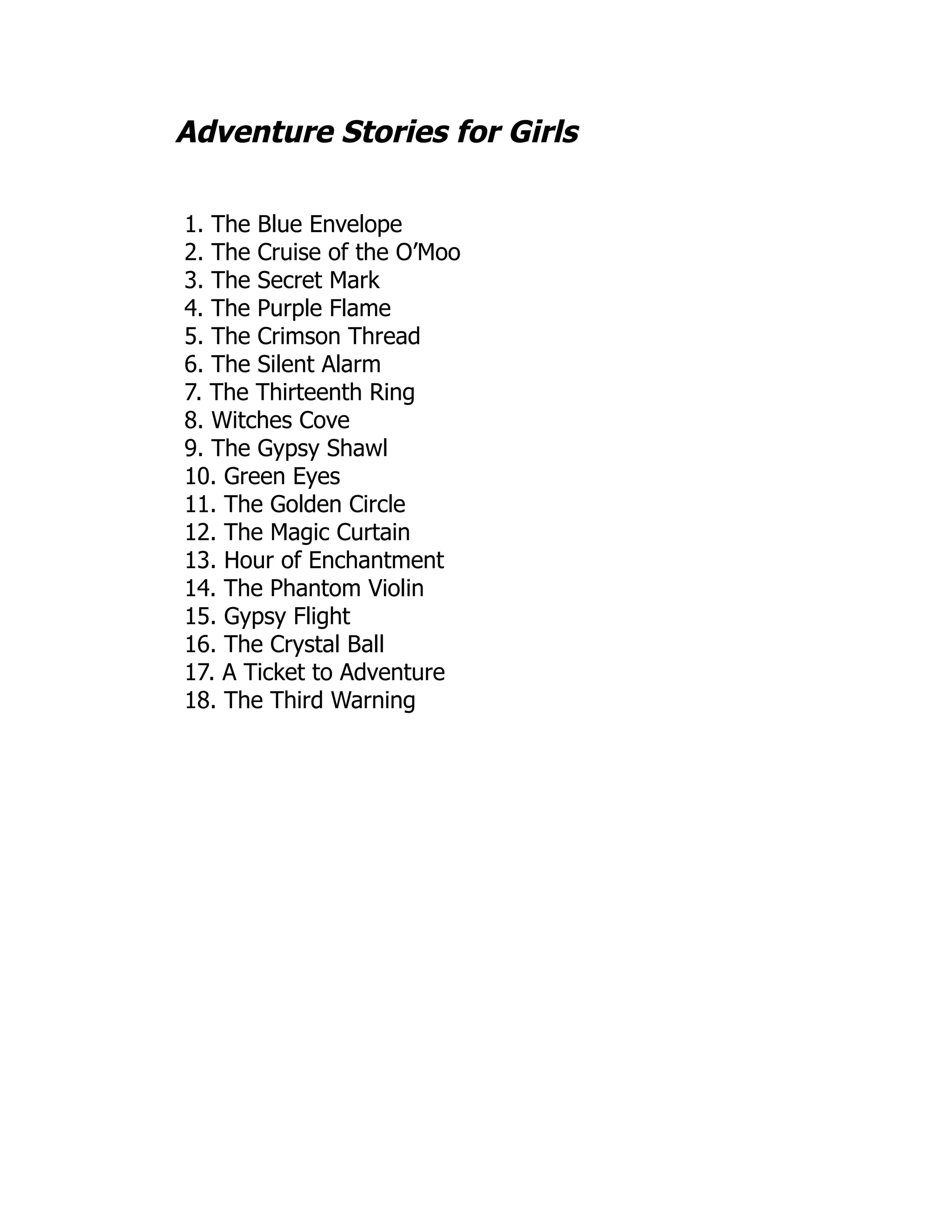 Adventure Stories for Girls
1. The Blue Envelope
2. The Cruise of the O’Moo
3. The Secret Mark
4. The Purple Flame
5. The Crimson Thread
6. The Silent Alarm
7. The Thirteenth Ring
8. Witches Cove
9. The Gypsy Shawl
10. Green Eyes
11. The Golden Circle
12. The Magic Curtain
13. Hour of Enchantment
14. The Phantom Violin
15. Gypsy Flight
16. The Crystal Ball
17. A Ticket to Adventure
18. The Third Warning
 