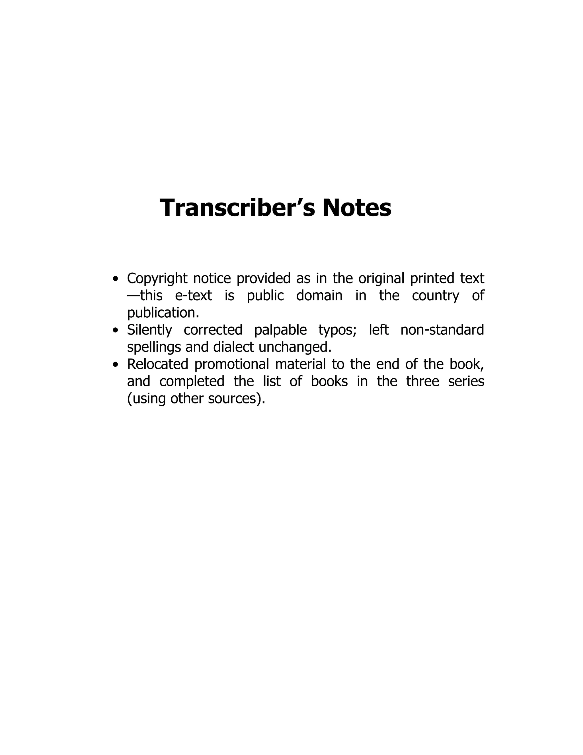 Transcriber’s Notes
Copyright notice provided as in the original printed text
—this e-text is public domain in the country of
publication.
Silently corrected palpable typos; left non-standard
spellings and dialect unchanged.
Relocated promotional material to the end of the book,
and completed the list of books in the three series
(using other sources).
 