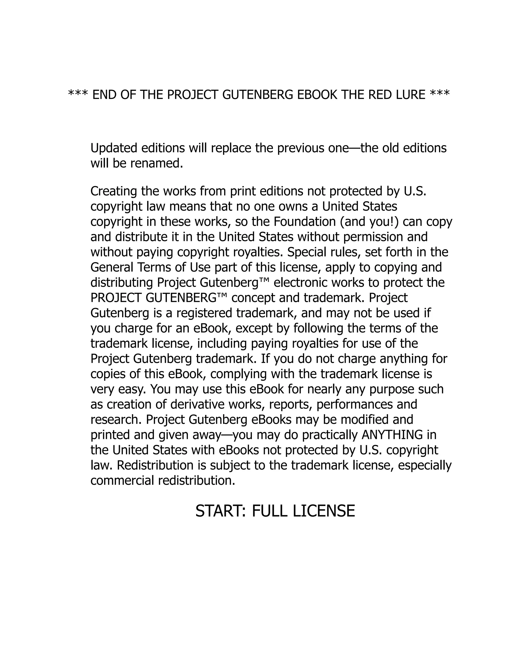 *** END OF THE PROJECT GUTENBERG EBOOK THE RED LURE ***
Updated editions will replace the previous one—the old editions
will be renamed.
Creating the works from print editions not protected by U.S.
copyright law means that no one owns a United States
copyright in these works, so the Foundation (and you!) can copy
and distribute it in the United States without permission and
without paying copyright royalties. Special rules, set forth in the
General Terms of Use part of this license, apply to copying and
distributing Project Gutenberg™ electronic works to protect the
PROJECT GUTENBERG™ concept and trademark. Project
Gutenberg is a registered trademark, and may not be used if
you charge for an eBook, except by following the terms of the
trademark license, including paying royalties for use of the
Project Gutenberg trademark. If you do not charge anything for
copies of this eBook, complying with the trademark license is
very easy. You may use this eBook for nearly any purpose such
as creation of derivative works, reports, performances and
research. Project Gutenberg eBooks may be modified and
printed and given away—you may do practically ANYTHING in
the United States with eBooks not protected by U.S. copyright
law. Redistribution is subject to the trademark license, especially
commercial redistribution.
START: FULL LICENSE
 