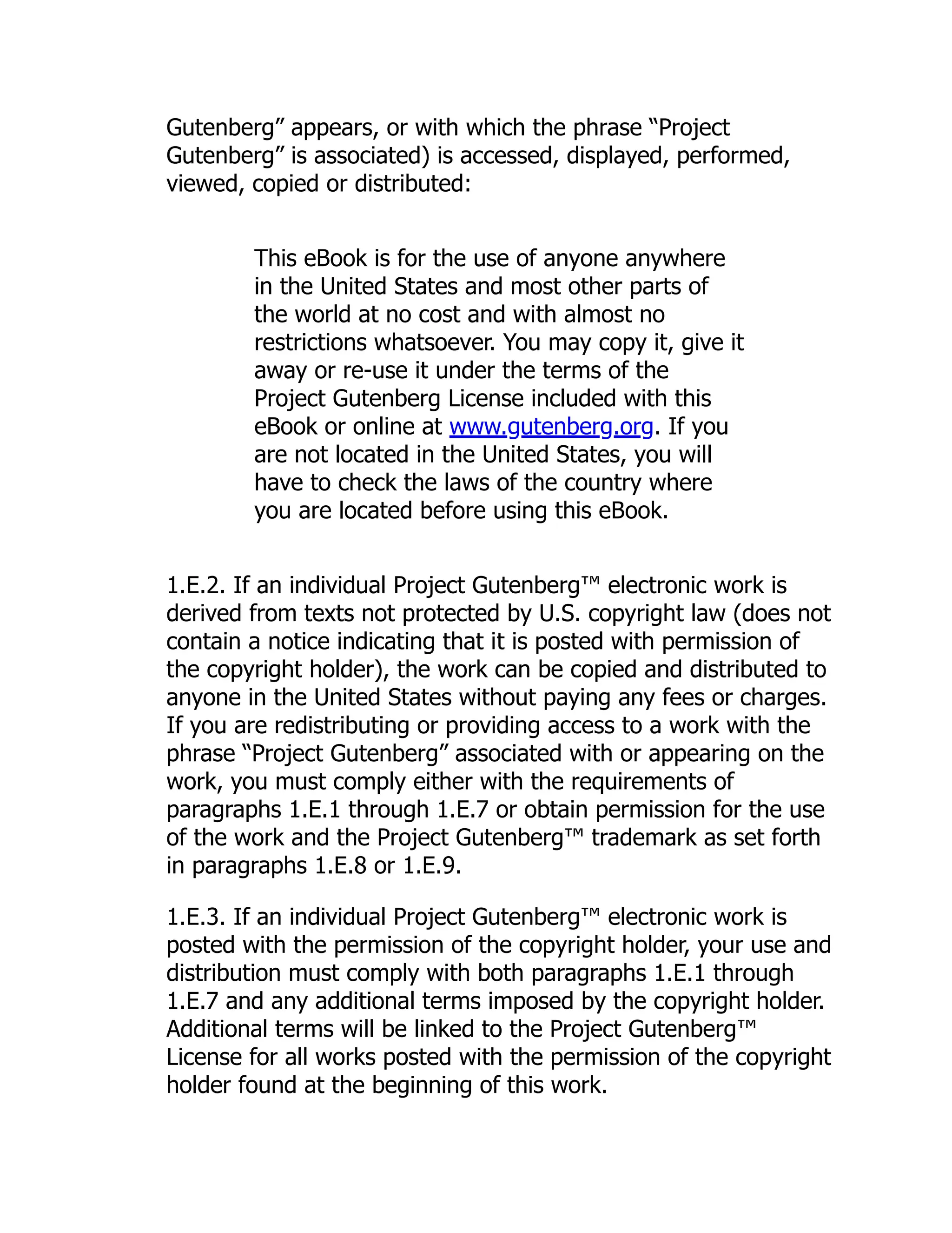 Gutenberg” appears, or with which the phrase “Project
Gutenberg” is associated) is accessed, displayed, performed,
viewed, copied or distributed:
This eBook is for the use of anyone anywhere
in the United States and most other parts of
the world at no cost and with almost no
restrictions whatsoever. You may copy it, give it
away or re-use it under the terms of the
Project Gutenberg License included with this
eBook or online at www.gutenberg.org. If you
are not located in the United States, you will
have to check the laws of the country where
you are located before using this eBook.
1.E.2. If an individual Project Gutenberg™ electronic work is
derived from texts not protected by U.S. copyright law (does not
contain a notice indicating that it is posted with permission of
the copyright holder), the work can be copied and distributed to
anyone in the United States without paying any fees or charges.
If you are redistributing or providing access to a work with the
phrase “Project Gutenberg” associated with or appearing on the
work, you must comply either with the requirements of
paragraphs 1.E.1 through 1.E.7 or obtain permission for the use
of the work and the Project Gutenberg™ trademark as set forth
in paragraphs 1.E.8 or 1.E.9.
1.E.3. If an individual Project Gutenberg™ electronic work is
posted with the permission of the copyright holder, your use and
distribution must comply with both paragraphs 1.E.1 through
1.E.7 and any additional terms imposed by the copyright holder.
Additional terms will be linked to the Project Gutenberg™
License for all works posted with the permission of the copyright
holder found at the beginning of this work.
 