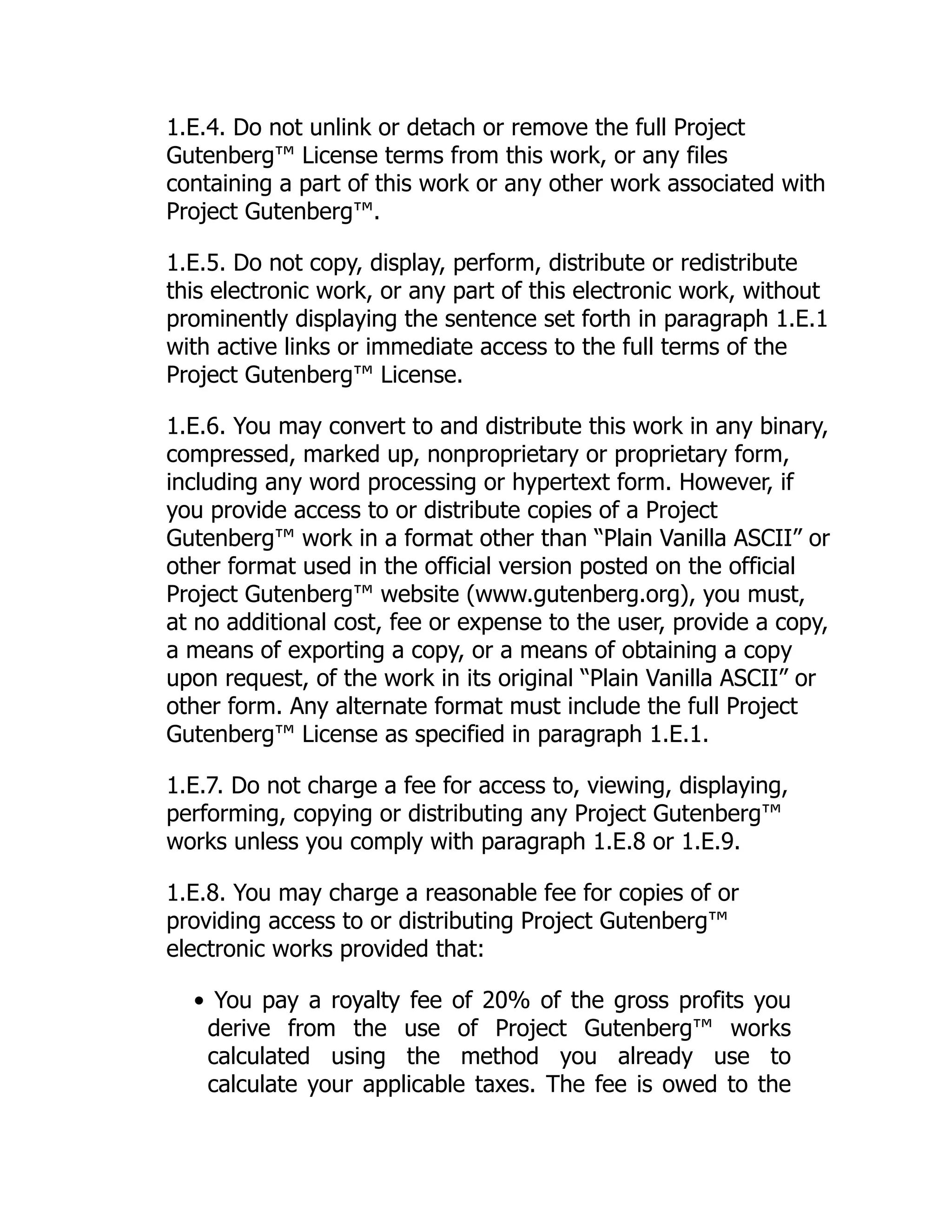 1.E.4. Do not unlink or detach or remove the full Project
Gutenberg™ License terms from this work, or any files
containing a part of this work or any other work associated with
Project Gutenberg™.
1.E.5. Do not copy, display, perform, distribute or redistribute
this electronic work, or any part of this electronic work, without
prominently displaying the sentence set forth in paragraph 1.E.1
with active links or immediate access to the full terms of the
Project Gutenberg™ License.
1.E.6. You may convert to and distribute this work in any binary,
compressed, marked up, nonproprietary or proprietary form,
including any word processing or hypertext form. However, if
you provide access to or distribute copies of a Project
Gutenberg™ work in a format other than “Plain Vanilla ASCII” or
other format used in the official version posted on the official
Project Gutenberg™ website (www.gutenberg.org), you must,
at no additional cost, fee or expense to the user, provide a copy,
a means of exporting a copy, or a means of obtaining a copy
upon request, of the work in its original “Plain Vanilla ASCII” or
other form. Any alternate format must include the full Project
Gutenberg™ License as specified in paragraph 1.E.1.
1.E.7. Do not charge a fee for access to, viewing, displaying,
performing, copying or distributing any Project Gutenberg™
works unless you comply with paragraph 1.E.8 or 1.E.9.
1.E.8. You may charge a reasonable fee for copies of or
providing access to or distributing Project Gutenberg™
electronic works provided that:
• You pay a royalty fee of 20% of the gross profits you
derive from the use of Project Gutenberg™ works
calculated using the method you already use to
calculate your applicable taxes. The fee is owed to the
 