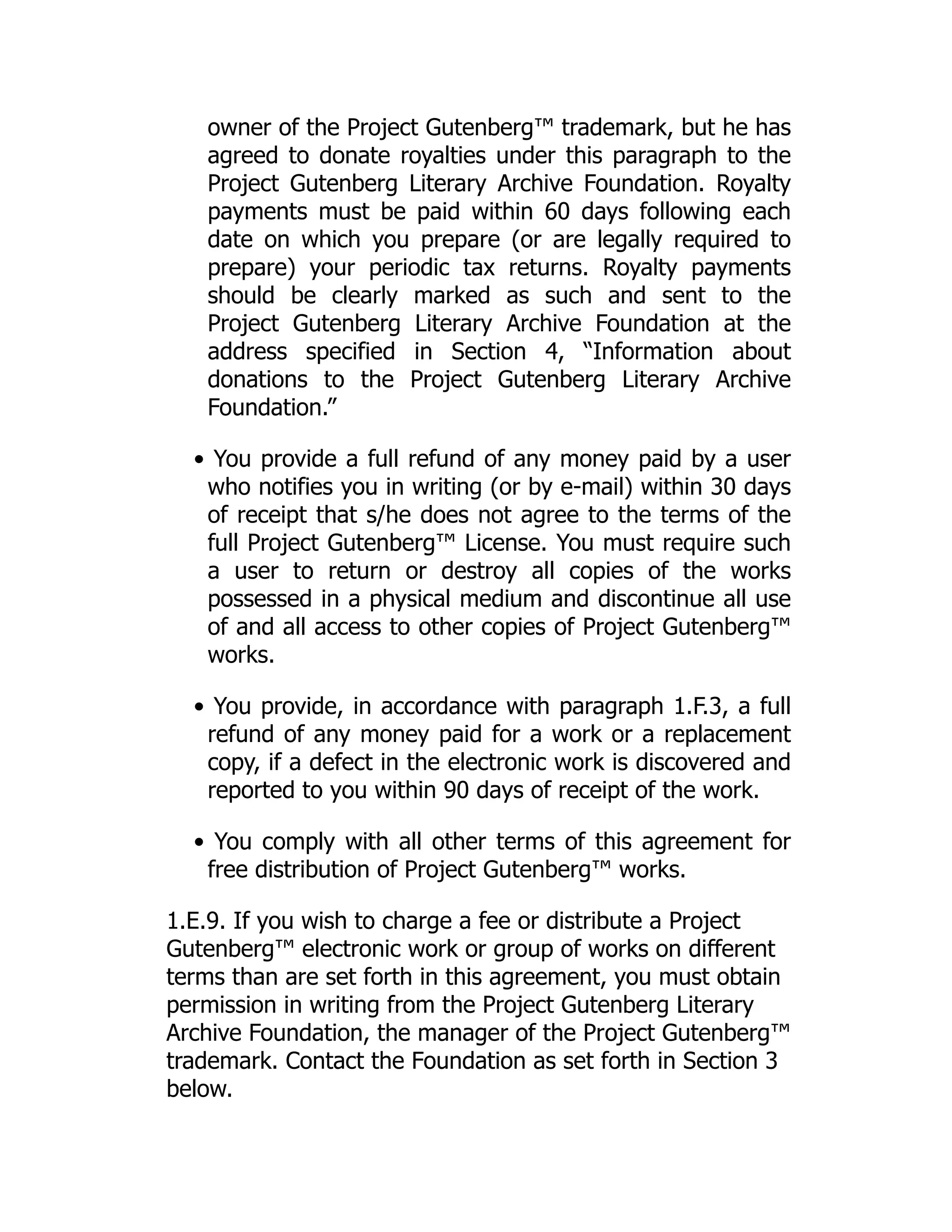 owner of the Project Gutenberg™ trademark, but he has
agreed to donate royalties under this paragraph to the
Project Gutenberg Literary Archive Foundation. Royalty
payments must be paid within 60 days following each
date on which you prepare (or are legally required to
prepare) your periodic tax returns. Royalty payments
should be clearly marked as such and sent to the
Project Gutenberg Literary Archive Foundation at the
address specified in Section 4, “Information about
donations to the Project Gutenberg Literary Archive
Foundation.”
• You provide a full refund of any money paid by a user
who notifies you in writing (or by e-mail) within 30 days
of receipt that s/he does not agree to the terms of the
full Project Gutenberg™ License. You must require such
a user to return or destroy all copies of the works
possessed in a physical medium and discontinue all use
of and all access to other copies of Project Gutenberg™
works.
• You provide, in accordance with paragraph 1.F.3, a full
refund of any money paid for a work or a replacement
copy, if a defect in the electronic work is discovered and
reported to you within 90 days of receipt of the work.
• You comply with all other terms of this agreement for
free distribution of Project Gutenberg™ works.
1.E.9. If you wish to charge a fee or distribute a Project
Gutenberg™ electronic work or group of works on different
terms than are set forth in this agreement, you must obtain
permission in writing from the Project Gutenberg Literary
Archive Foundation, the manager of the Project Gutenberg™
trademark. Contact the Foundation as set forth in Section 3
below.
 
