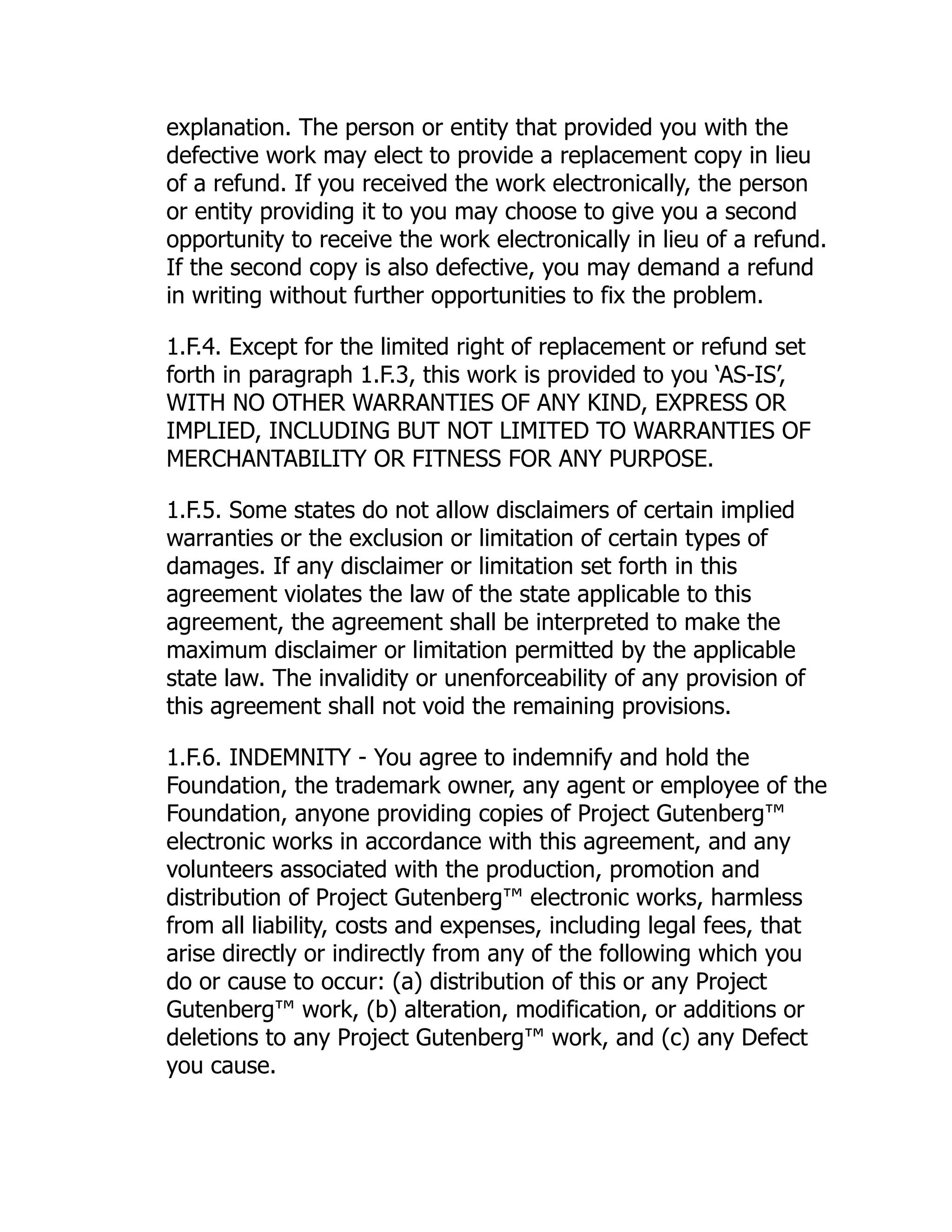 explanation. The person or entity that provided you with the
defective work may elect to provide a replacement copy in lieu
of a refund. If you received the work electronically, the person
or entity providing it to you may choose to give you a second
opportunity to receive the work electronically in lieu of a refund.
If the second copy is also defective, you may demand a refund
in writing without further opportunities to fix the problem.
1.F.4. Except for the limited right of replacement or refund set
forth in paragraph 1.F.3, this work is provided to you ‘AS-IS’,
WITH NO OTHER WARRANTIES OF ANY KIND, EXPRESS OR
IMPLIED, INCLUDING BUT NOT LIMITED TO WARRANTIES OF
MERCHANTABILITY OR FITNESS FOR ANY PURPOSE.
1.F.5. Some states do not allow disclaimers of certain implied
warranties or the exclusion or limitation of certain types of
damages. If any disclaimer or limitation set forth in this
agreement violates the law of the state applicable to this
agreement, the agreement shall be interpreted to make the
maximum disclaimer or limitation permitted by the applicable
state law. The invalidity or unenforceability of any provision of
this agreement shall not void the remaining provisions.
1.F.6. INDEMNITY - You agree to indemnify and hold the
Foundation, the trademark owner, any agent or employee of the
Foundation, anyone providing copies of Project Gutenberg™
electronic works in accordance with this agreement, and any
volunteers associated with the production, promotion and
distribution of Project Gutenberg™ electronic works, harmless
from all liability, costs and expenses, including legal fees, that
arise directly or indirectly from any of the following which you
do or cause to occur: (a) distribution of this or any Project
Gutenberg™ work, (b) alteration, modification, or additions or
deletions to any Project Gutenberg™ work, and (c) any Defect
you cause.
 