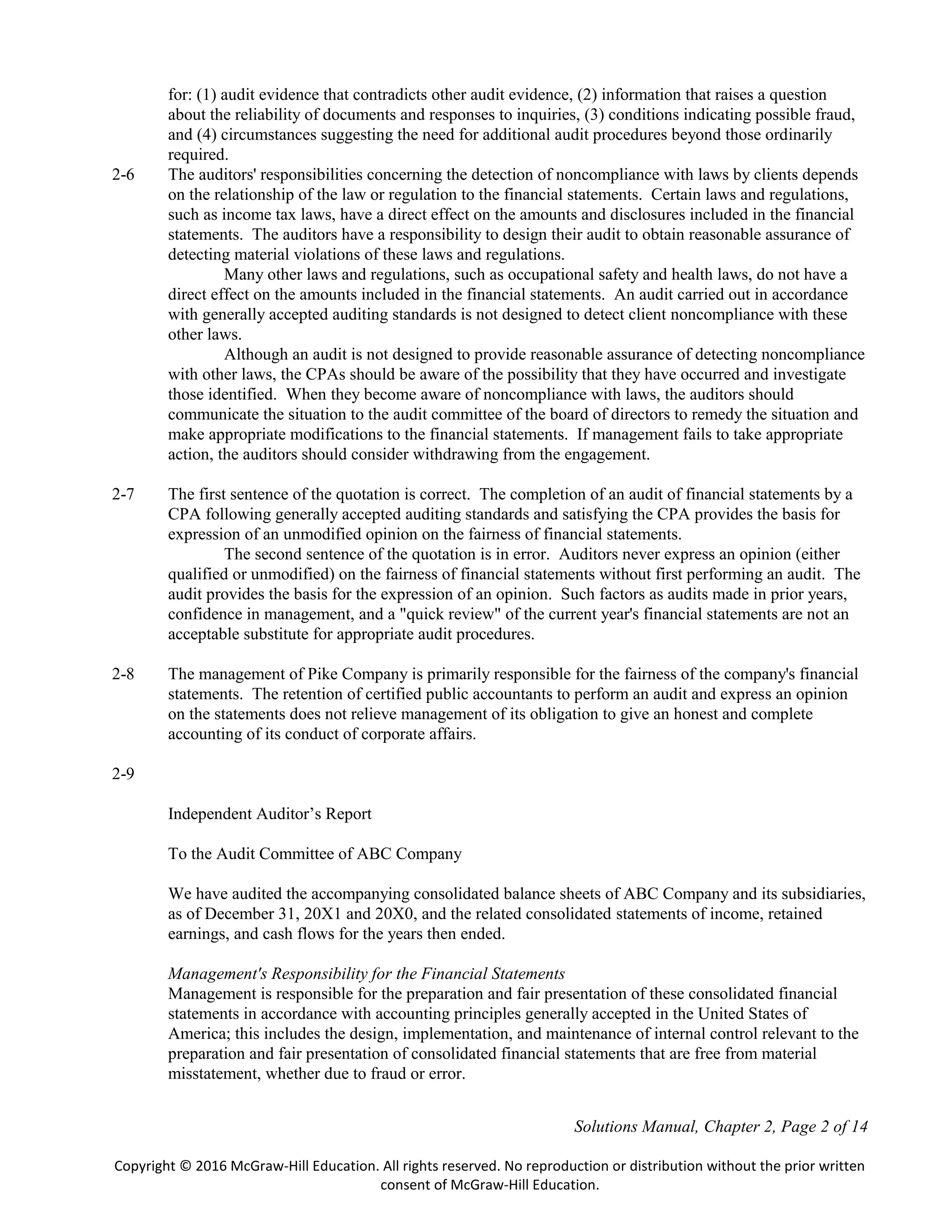 Solutions Manual, Chapter 2, Page 2 of 14
Copyright © 2016 McGraw-Hill Education. All rights reserved. No reproduction or distribution without the prior written
consent of McGraw-Hill Education.
for: (1) audit evidence that contradicts other audit evidence, (2) information that raises a question
about the reliability of documents and responses to inquiries, (3) conditions indicating possible fraud,
and (4) circumstances suggesting the need for additional audit procedures beyond those ordinarily
required.
2-6 The auditors' responsibilities concerning the detection of noncompliance with laws by clients depends
on the relationship of the law or regulation to the financial statements. Certain laws and regulations,
such as income tax laws, have a direct effect on the amounts and disclosures included in the financial
statements. The auditors have a responsibility to design their audit to obtain reasonable assurance of
detecting material violations of these laws and regulations.
Many other laws and regulations, such as occupational safety and health laws, do not have a
direct effect on the amounts included in the financial statements. An audit carried out in accordance
with generally accepted auditing standards is not designed to detect client noncompliance with these
other laws.
Although an audit is not designed to provide reasonable assurance of detecting noncompliance
with other laws, the CPAs should be aware of the possibility that they have occurred and investigate
those identified. When they become aware of noncompliance with laws, the auditors should
communicate the situation to the audit committee of the board of directors to remedy the situation and
make appropriate modifications to the financial statements. If management fails to take appropriate
action, the auditors should consider withdrawing from the engagement.
2-7 The first sentence of the quotation is correct. The completion of an audit of financial statements by a
CPA following generally accepted auditing standards and satisfying the CPA provides the basis for
expression of an unmodified opinion on the fairness of financial statements.
The second sentence of the quotation is in error. Auditors never express an opinion (either
qualified or unmodified) on the fairness of financial statements without first performing an audit. The
audit provides the basis for the expression of an opinion. Such factors as audits made in prior years,
confidence in management, and a "quick review" of the current year's financial statements are not an
acceptable substitute for appropriate audit procedures.
2-8 The management of Pike Company is primarily responsible for the fairness of the company's financial
statements. The retention of certified public accountants to perform an audit and express an opinion
on the statements does not relieve management of its obligation to give an honest and complete
accounting of its conduct of corporate affairs.
2-9
Independent Auditor’s Report
To the Audit Committee of ABC Company
We have audited the accompanying consolidated balance sheets of ABC Company and its subsidiaries,
as of December 31, 20X1 and 20X0, and the related consolidated statements of income, retained
earnings, and cash flows for the years then ended.
Management's Responsibility for the Financial Statements
Management is responsible for the preparation and fair presentation of these consolidated financial
statements in accordance with accounting principles generally accepted in the United States of
America; this includes the design, implementation, and maintenance of internal control relevant to the
preparation and fair presentation of consolidated financial statements that are free from material
misstatement, whether due to fraud or error.
 