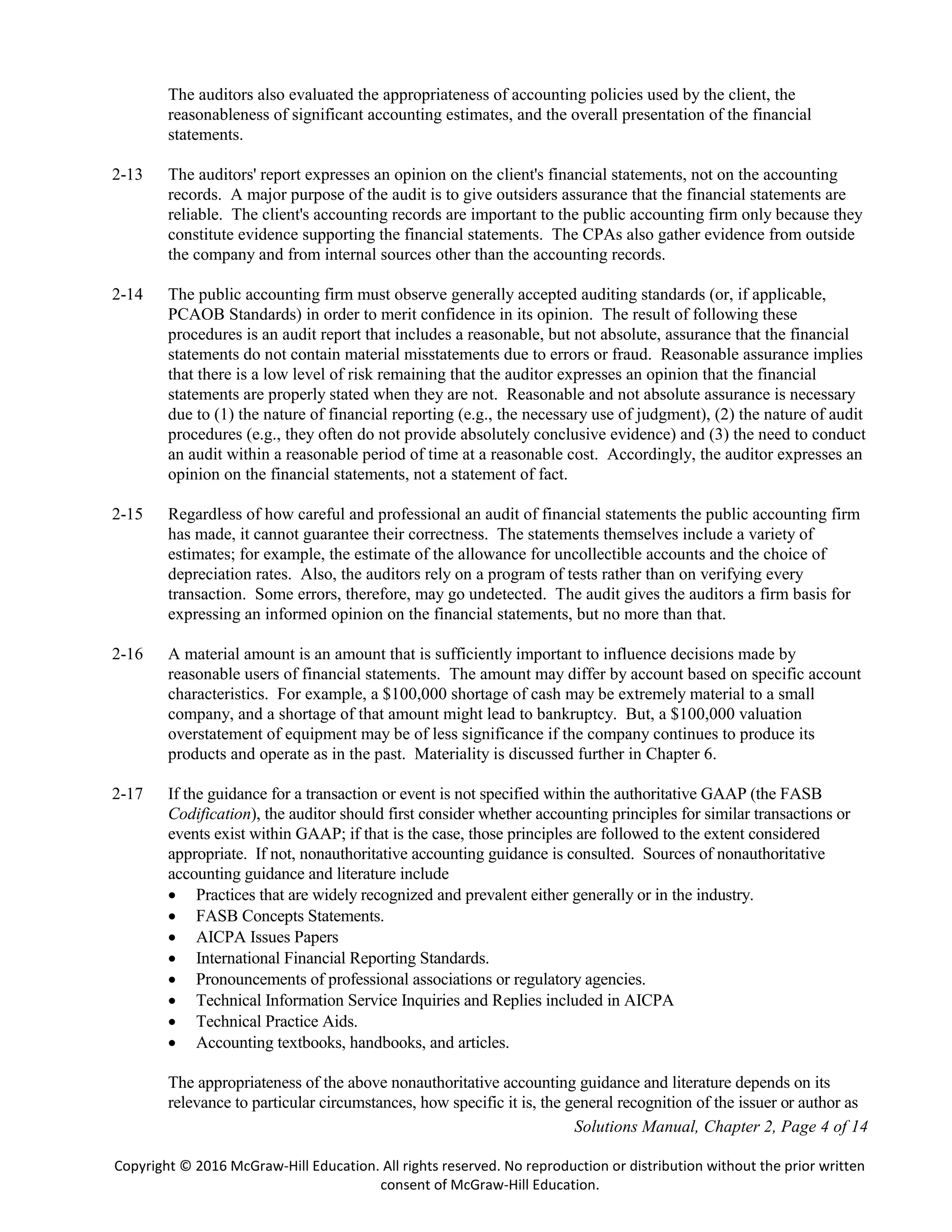 Solutions Manual, Chapter 2, Page 4 of 14
Copyright © 2016 McGraw-Hill Education. All rights reserved. No reproduction or distribution without the prior written
consent of McGraw-Hill Education.
The auditors also evaluated the appropriateness of accounting policies used by the client, the
reasonableness of significant accounting estimates, and the overall presentation of the financial
statements.
2-13 The auditors' report expresses an opinion on the client's financial statements, not on the accounting
records. A major purpose of the audit is to give outsiders assurance that the financial statements are
reliable. The client's accounting records are important to the public accounting firm only because they
constitute evidence supporting the financial statements. The CPAs also gather evidence from outside
the company and from internal sources other than the accounting records.
2-14 The public accounting firm must observe generally accepted auditing standards (or, if applicable,
PCAOB Standards) in order to merit confidence in its opinion. The result of following these
procedures is an audit report that includes a reasonable, but not absolute, assurance that the financial
statements do not contain material misstatements due to errors or fraud. Reasonable assurance implies
that there is a low level of risk remaining that the auditor expresses an opinion that the financial
statements are properly stated when they are not. Reasonable and not absolute assurance is necessary
due to (1) the nature of financial reporting (e.g., the necessary use of judgment), (2) the nature of audit
procedures (e.g., they often do not provide absolutely conclusive evidence) and (3) the need to conduct
an audit within a reasonable period of time at a reasonable cost. Accordingly, the auditor expresses an
opinion on the financial statements, not a statement of fact.
2-15 Regardless of how careful and professional an audit of financial statements the public accounting firm
has made, it cannot guarantee their correctness. The statements themselves include a variety of
estimates; for example, the estimate of the allowance for uncollectible accounts and the choice of
depreciation rates. Also, the auditors rely on a program of tests rather than on verifying every
transaction. Some errors, therefore, may go undetected. The audit gives the auditors a firm basis for
expressing an informed opinion on the financial statements, but no more than that.
2-16 A material amount is an amount that is sufficiently important to influence decisions made by
reasonable users of financial statements. The amount may differ by account based on specific account
characteristics. For example, a $100,000 shortage of cash may be extremely material to a small
company, and a shortage of that amount might lead to bankruptcy. But, a $100,000 valuation
overstatement of equipment may be of less significance if the company continues to produce its
products and operate as in the past. Materiality is discussed further in Chapter 6.
2-17 If the guidance for a transaction or event is not specified within the authoritative GAAP (the FASB
Codification), the auditor should first consider whether accounting principles for similar transactions or
events exist within GAAP; if that is the case, those principles are followed to the extent considered
appropriate. If not, nonauthoritative accounting guidance is consulted. Sources of nonauthoritative
accounting guidance and literature include
 Practices that are widely recognized and prevalent either generally or in the industry.
 FASB Concepts Statements.
 AICPA Issues Papers
 International Financial Reporting Standards.
 Pronouncements of professional associations or regulatory agencies.
 Technical Information Service Inquiries and Replies included in AICPA
 Technical Practice Aids.
 Accounting textbooks, handbooks, and articles.
The appropriateness of the above nonauthoritative accounting guidance and literature depends on its
relevance to particular circumstances, how specific it is, the general recognition of the issuer or author as
 