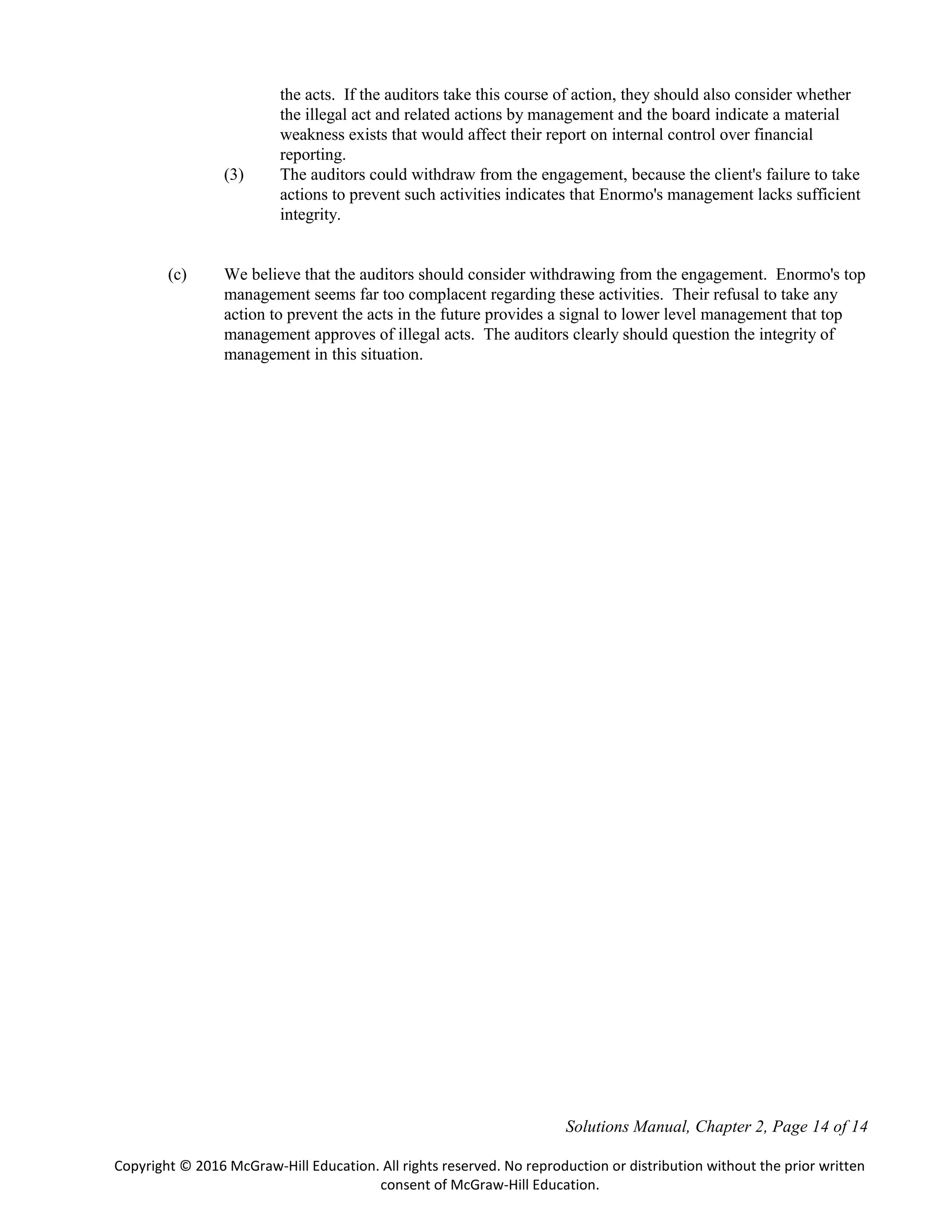 Solutions Manual, Chapter 2, Page 14 of 14
Copyright © 2016 McGraw-Hill Education. All rights reserved. No reproduction or distribution without the prior written
consent of McGraw-Hill Education.
the acts. If the auditors take this course of action, they should also consider whether
the illegal act and related actions by management and the board indicate a material
weakness exists that would affect their report on internal control over financial
reporting.
(3) The auditors could withdraw from the engagement, because the client's failure to take
actions to prevent such activities indicates that Enormo's management lacks sufficient
integrity.
(c) We believe that the auditors should consider withdrawing from the engagement. Enormo's top
management seems far too complacent regarding these activities. Their refusal to take any
action to prevent the acts in the future provides a signal to lower level management that top
management approves of illegal acts. The auditors clearly should question the integrity of
management in this situation.
 