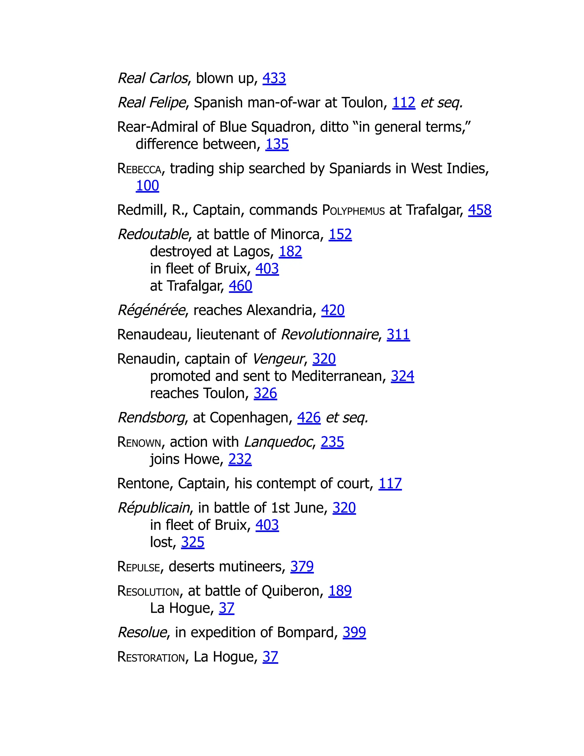 Real Carlos, blown up, 433
Real Felipe, Spanish man-of-war at Toulon, 112 et seq.
Rear-Admiral of Blue Squadron, ditto “in general terms,”
difference between, 135
Rebecca, trading ship searched by Spaniards in West Indies,
100
Redmill, R., Captain, commands Polyphemus at Trafalgar, 458
Redoutable, at battle of Minorca, 152
destroyed at Lagos, 182
in fleet of Bruix, 403
at Trafalgar, 460
Régénérée, reaches Alexandria, 420
Renaudeau, lieutenant of Revolutionnaire, 311
Renaudin, captain of Vengeur, 320
promoted and sent to Mediterranean, 324
reaches Toulon, 326
Rendsborg, at Copenhagen, 426 et seq.
Renown, action with Lanquedoc, 235
joins Howe, 232
Rentone, Captain, his contempt of court, 117
Républicain, in battle of 1st June, 320
in fleet of Bruix, 403
lost, 325
Repulse, deserts mutineers, 379
Resolution, at battle of Quiberon, 189
La Hogue, 37
Resolue, in expedition of Bompard, 399
Restoration, La Hogue, 37
 