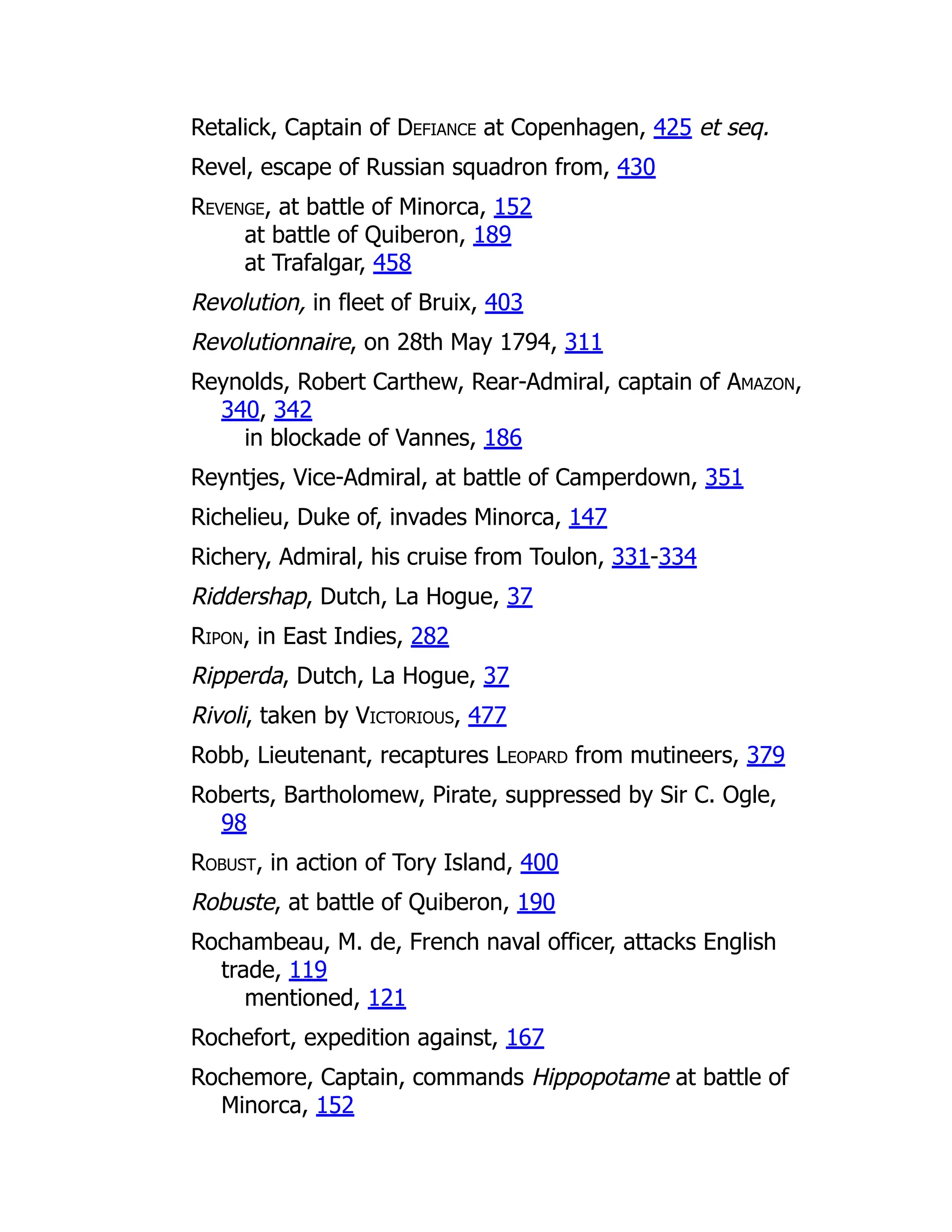 Retalick, Captain of Defiance at Copenhagen, 425 et seq.
Revel, escape of Russian squadron from, 430
Revenge, at battle of Minorca, 152
at battle of Quiberon, 189
at Trafalgar, 458
Revolution, in fleet of Bruix, 403
Revolutionnaire, on 28th May 1794, 311
Reynolds, Robert Carthew, Rear-Admiral, captain of Amazon,
340, 342
in blockade of Vannes, 186
Reyntjes, Vice-Admiral, at battle of Camperdown, 351
Richelieu, Duke of, invades Minorca, 147
Richery, Admiral, his cruise from Toulon, 331-334
Riddershap, Dutch, La Hogue, 37
Ripon, in East Indies, 282
Ripperda, Dutch, La Hogue, 37
Rivoli, taken by Victorious, 477
Robb, Lieutenant, recaptures Leopard from mutineers, 379
Roberts, Bartholomew, Pirate, suppressed by Sir C. Ogle,
98
Robust, in action of Tory Island, 400
Robuste, at battle of Quiberon, 190
Rochambeau, M. de, French naval officer, attacks English
trade, 119
mentioned, 121
Rochefort, expedition against, 167
Rochemore, Captain, commands Hippopotame at battle of
Minorca, 152
 