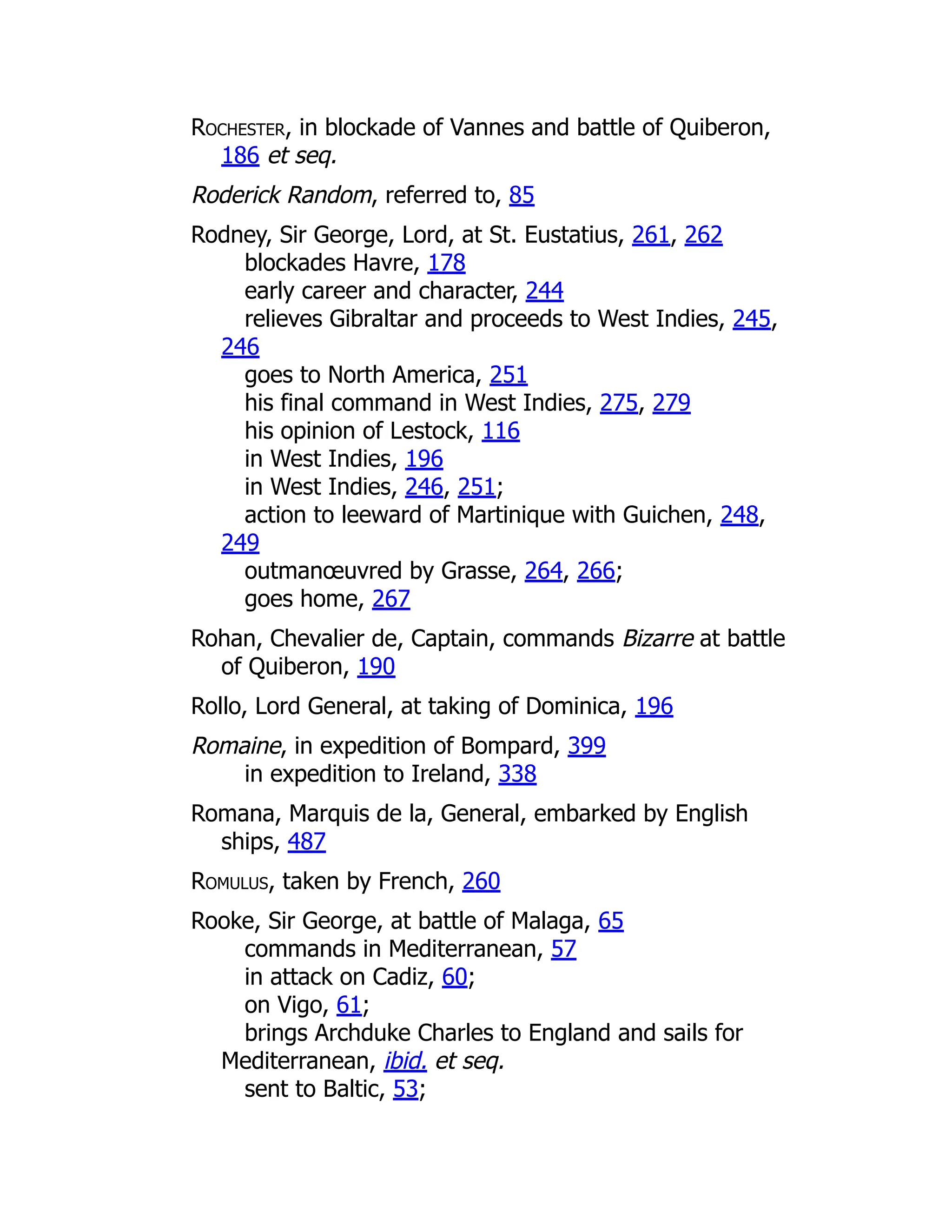 Rochester, in blockade of Vannes and battle of Quiberon,
186 et seq.
Roderick Random, referred to, 85
Rodney, Sir George, Lord, at St. Eustatius, 261, 262
blockades Havre, 178
early career and character, 244
relieves Gibraltar and proceeds to West Indies, 245,
246
goes to North America, 251
his final command in West Indies, 275, 279
his opinion of Lestock, 116
in West Indies, 196
in West Indies, 246, 251;
action to leeward of Martinique with Guichen, 248,
249
outmanœuvred by Grasse, 264, 266;
goes home, 267
Rohan, Chevalier de, Captain, commands Bizarre at battle
of Quiberon, 190
Rollo, Lord General, at taking of Dominica, 196
Romaine, in expedition of Bompard, 399
in expedition to Ireland, 338
Romana, Marquis de la, General, embarked by English
ships, 487
Romulus, taken by French, 260
Rooke, Sir George, at battle of Malaga, 65
commands in Mediterranean, 57
in attack on Cadiz, 60;
on Vigo, 61;
brings Archduke Charles to England and sails for
Mediterranean, ibid. et seq.
sent to Baltic, 53;
 
