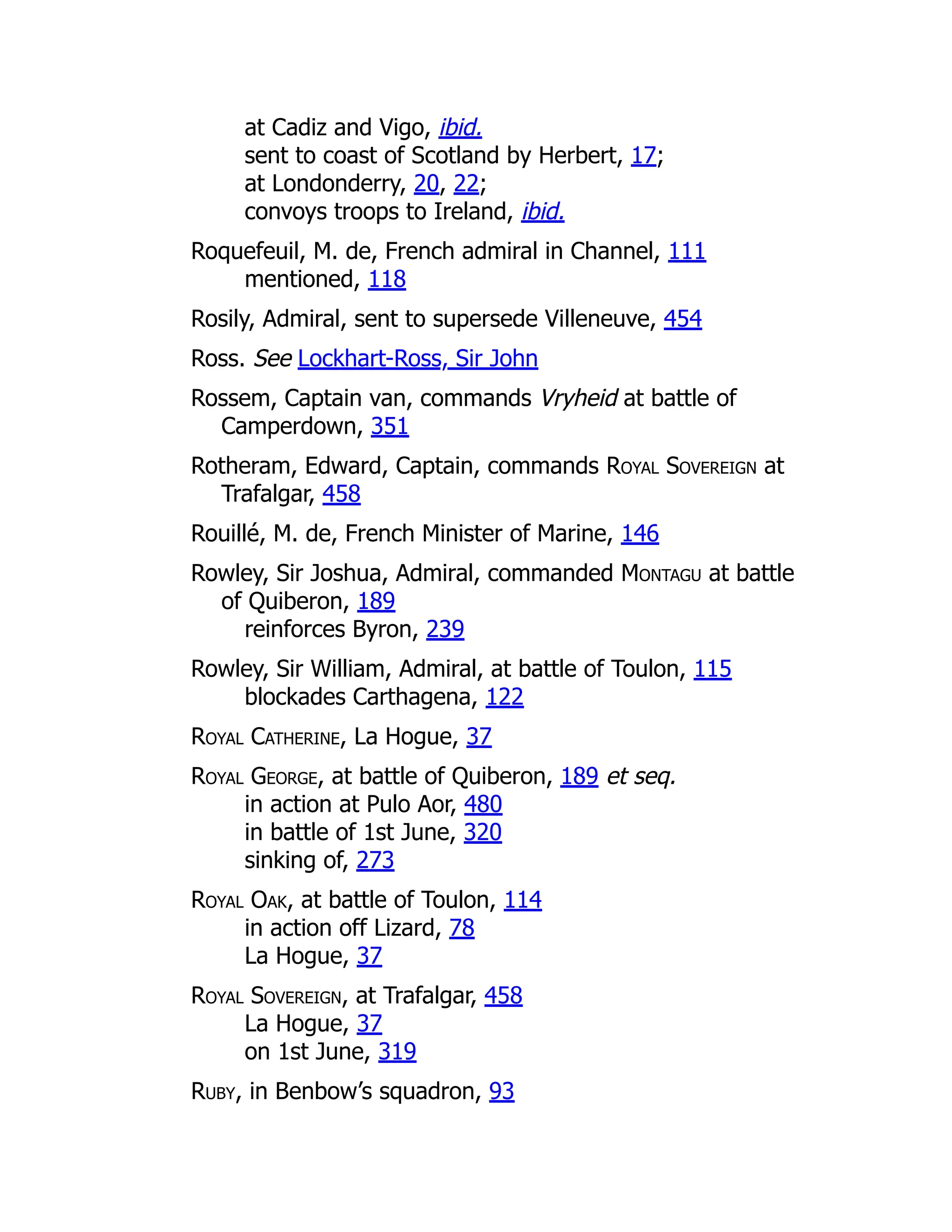 at Cadiz and Vigo, ibid.
sent to coast of Scotland by Herbert, 17;
at Londonderry, 20, 22;
convoys troops to Ireland, ibid.
Roquefeuil, M. de, French admiral in Channel, 111
mentioned, 118
Rosily, Admiral, sent to supersede Villeneuve, 454
Ross. See Lockhart-Ross, Sir John
Rossem, Captain van, commands Vryheid at battle of
Camperdown, 351
Rotheram, Edward, Captain, commands Royal Sovereign at
Trafalgar, 458
Rouillé, M. de, French Minister of Marine, 146
Rowley, Sir Joshua, Admiral, commanded Montagu at battle
of Quiberon, 189
reinforces Byron, 239
Rowley, Sir William, Admiral, at battle of Toulon, 115
blockades Carthagena, 122
Royal Catherine, La Hogue, 37
Royal George, at battle of Quiberon, 189 et seq.
in action at Pulo Aor, 480
in battle of 1st June, 320
sinking of, 273
Royal Oak, at battle of Toulon, 114
in action off Lizard, 78
La Hogue, 37
Royal Sovereign, at Trafalgar, 458
La Hogue, 37
on 1st June, 319
Ruby, in Benbow’s squadron, 93
 