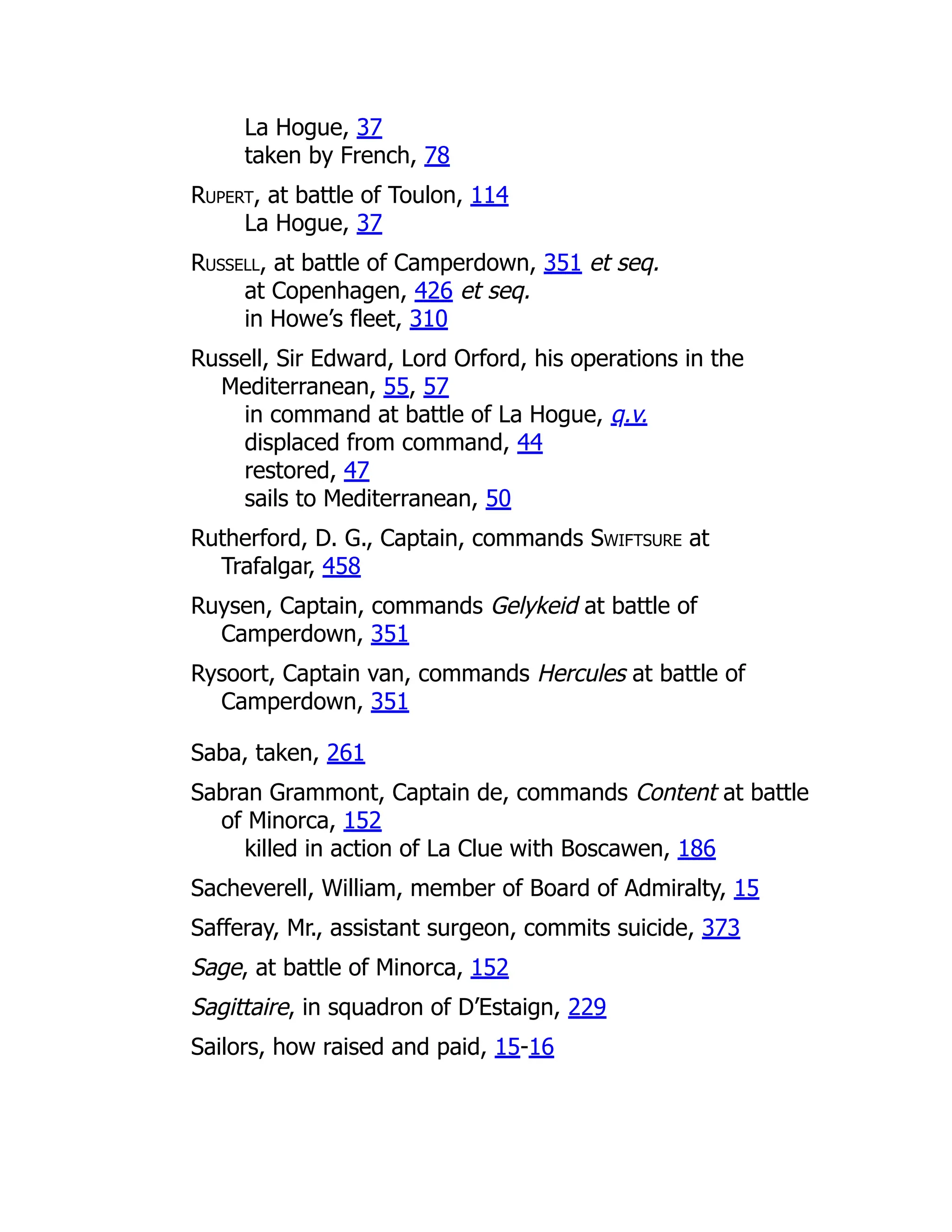 La Hogue, 37
taken by French, 78
Rupert, at battle of Toulon, 114
La Hogue, 37
Russell, at battle of Camperdown, 351 et seq.
at Copenhagen, 426 et seq.
in Howe’s fleet, 310
Russell, Sir Edward, Lord Orford, his operations in the
Mediterranean, 55, 57
in command at battle of La Hogue, q.v.
displaced from command, 44
restored, 47
sails to Mediterranean, 50
Rutherford, D. G., Captain, commands Swiftsure at
Trafalgar, 458
Ruysen, Captain, commands Gelykeid at battle of
Camperdown, 351
Rysoort, Captain van, commands Hercules at battle of
Camperdown, 351
Saba, taken, 261
Sabran Grammont, Captain de, commands Content at battle
of Minorca, 152
killed in action of La Clue with Boscawen, 186
Sacheverell, William, member of Board of Admiralty, 15
Safferay, Mr., assistant surgeon, commits suicide, 373
Sage, at battle of Minorca, 152
Sagittaire, in squadron of D’Estaign, 229
Sailors, how raised and paid, 15-16
 