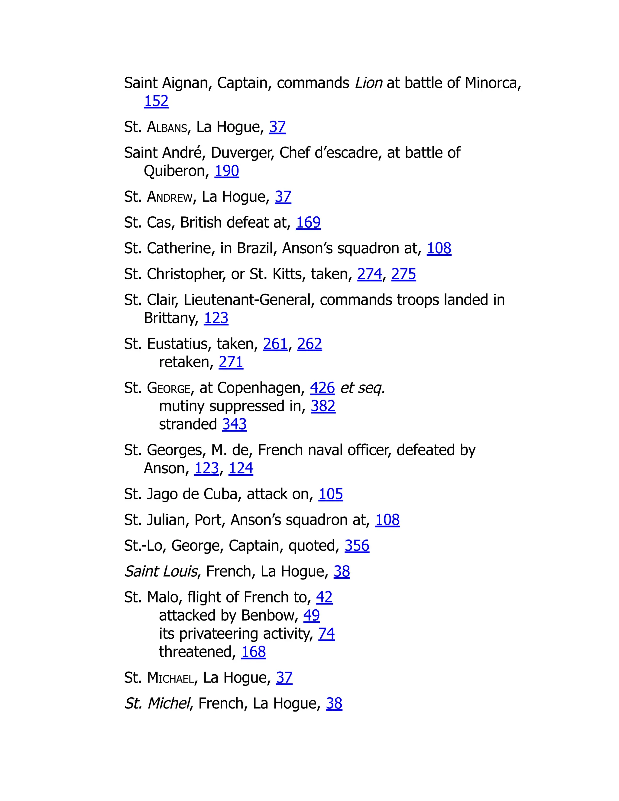 Saint Aignan, Captain, commands Lion at battle of Minorca,
152
St. Albans, La Hogue, 37
Saint André, Duverger, Chef d’escadre, at battle of
Quiberon, 190
St. Andrew, La Hogue, 37
St. Cas, British defeat at, 169
St. Catherine, in Brazil, Anson’s squadron at, 108
St. Christopher, or St. Kitts, taken, 274, 275
St. Clair, Lieutenant-General, commands troops landed in
Brittany, 123
St. Eustatius, taken, 261, 262
retaken, 271
St. George, at Copenhagen, 426 et seq.
mutiny suppressed in, 382
stranded 343
St. Georges, M. de, French naval officer, defeated by
Anson, 123, 124
St. Jago de Cuba, attack on, 105
St. Julian, Port, Anson’s squadron at, 108
St.-Lo, George, Captain, quoted, 356
Saint Louis, French, La Hogue, 38
St. Malo, flight of French to, 42
attacked by Benbow, 49
its privateering activity, 74
threatened, 168
St. Michael, La Hogue, 37
St. Michel, French, La Hogue, 38
 