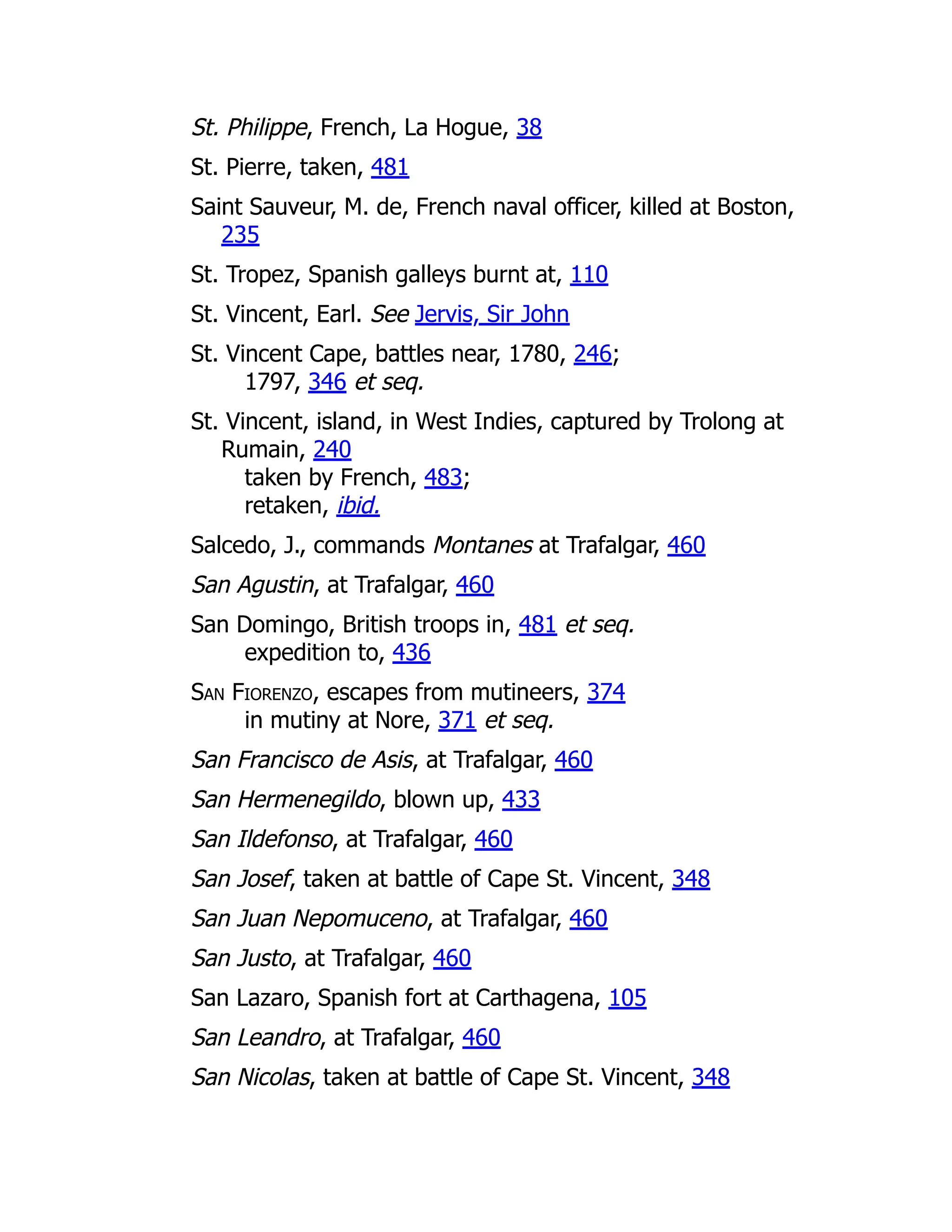 St. Philippe, French, La Hogue, 38
St. Pierre, taken, 481
Saint Sauveur, M. de, French naval officer, killed at Boston,
235
St. Tropez, Spanish galleys burnt at, 110
St. Vincent, Earl. See Jervis, Sir John
St. Vincent Cape, battles near, 1780, 246;
1797, 346 et seq.
St. Vincent, island, in West Indies, captured by Trolong at
Rumain, 240
taken by French, 483;
retaken, ibid.
Salcedo, J., commands Montanes at Trafalgar, 460
San Agustin, at Trafalgar, 460
San Domingo, British troops in, 481 et seq.
expedition to, 436
San Fiorenzo, escapes from mutineers, 374
in mutiny at Nore, 371 et seq.
San Francisco de Asis, at Trafalgar, 460
San Hermenegildo, blown up, 433
San Ildefonso, at Trafalgar, 460
San Josef, taken at battle of Cape St. Vincent, 348
San Juan Nepomuceno, at Trafalgar, 460
San Justo, at Trafalgar, 460
San Lazaro, Spanish fort at Carthagena, 105
San Leandro, at Trafalgar, 460
San Nicolas, taken at battle of Cape St. Vincent, 348
 