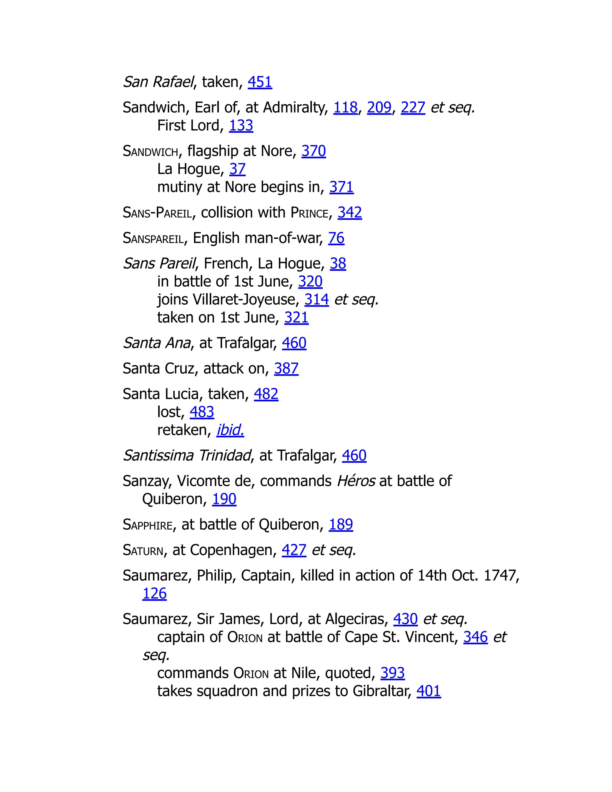 San Rafael, taken, 451
Sandwich, Earl of, at Admiralty, 118, 209, 227 et seq.
First Lord, 133
Sandwich, flagship at Nore, 370
La Hogue, 37
mutiny at Nore begins in, 371
Sans-Pareil, collision with Prince, 342
Sanspareil, English man-of-war, 76
Sans Pareil, French, La Hogue, 38
in battle of 1st June, 320
joins Villaret-Joyeuse, 314 et seq.
taken on 1st June, 321
Santa Ana, at Trafalgar, 460
Santa Cruz, attack on, 387
Santa Lucia, taken, 482
lost, 483
retaken, ibid.
Santissima Trinidad, at Trafalgar, 460
Sanzay, Vicomte de, commands Héros at battle of
Quiberon, 190
Sapphire, at battle of Quiberon, 189
Saturn, at Copenhagen, 427 et seq.
Saumarez, Philip, Captain, killed in action of 14th Oct. 1747,
126
Saumarez, Sir James, Lord, at Algeciras, 430 et seq.
captain of Orion at battle of Cape St. Vincent, 346 et
seq.
commands Orion at Nile, quoted, 393
takes squadron and prizes to Gibraltar, 401
 