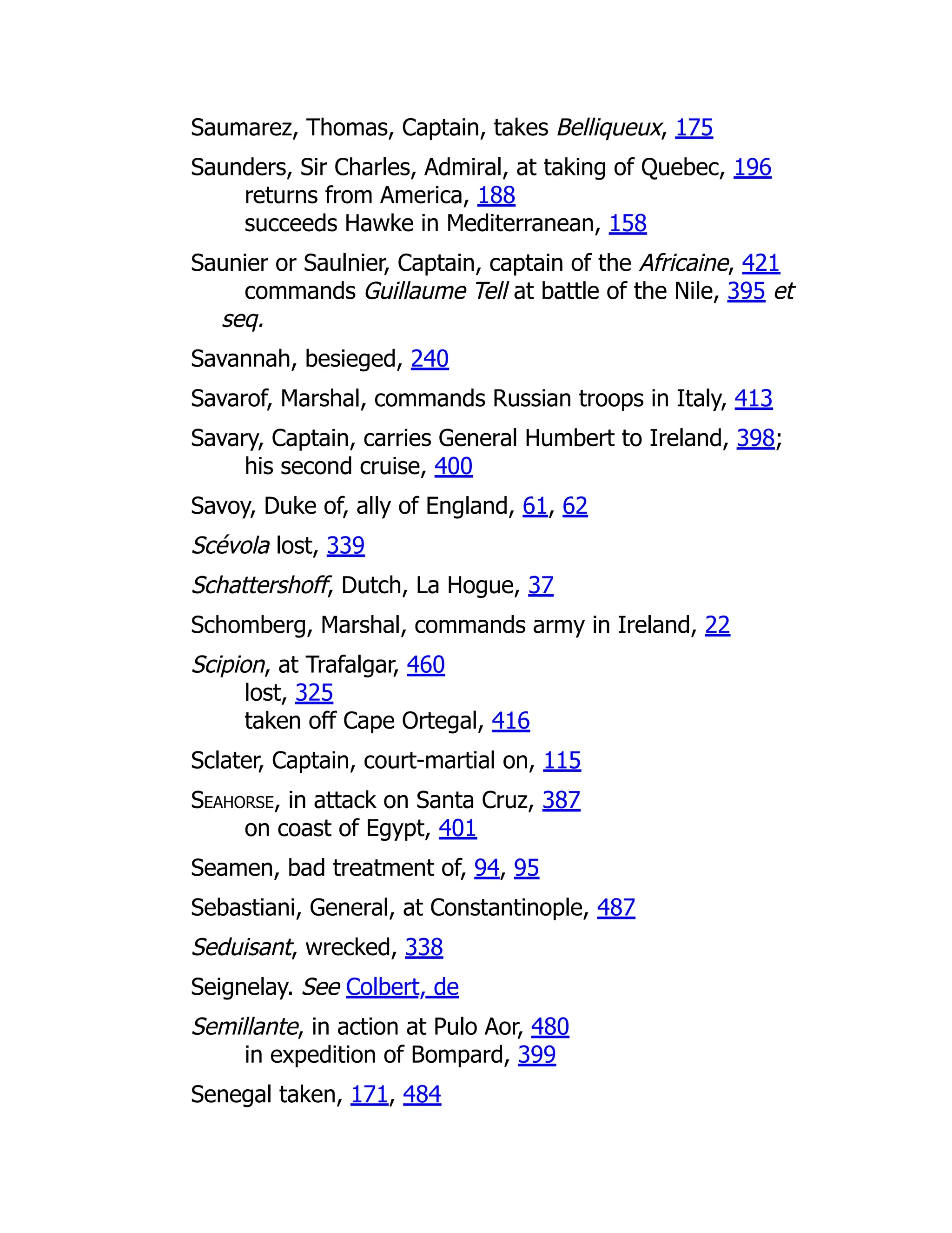 Saumarez, Thomas, Captain, takes Belliqueux, 175
Saunders, Sir Charles, Admiral, at taking of Quebec, 196
returns from America, 188
succeeds Hawke in Mediterranean, 158
Saunier or Saulnier, Captain, captain of the Africaine, 421
commands Guillaume Tell at battle of the Nile, 395 et
seq.
Savannah, besieged, 240
Savarof, Marshal, commands Russian troops in Italy, 413
Savary, Captain, carries General Humbert to Ireland, 398;
his second cruise, 400
Savoy, Duke of, ally of England, 61, 62
Scévola lost, 339
Schattershoff, Dutch, La Hogue, 37
Schomberg, Marshal, commands army in Ireland, 22
Scipion, at Trafalgar, 460
lost, 325
taken off Cape Ortegal, 416
Sclater, Captain, court-martial on, 115
Seahorse, in attack on Santa Cruz, 387
on coast of Egypt, 401
Seamen, bad treatment of, 94, 95
Sebastiani, General, at Constantinople, 487
Seduisant, wrecked, 338
Seignelay. See Colbert, de
Semillante, in action at Pulo Aor, 480
in expedition of Bompard, 399
Senegal taken, 171, 484
 