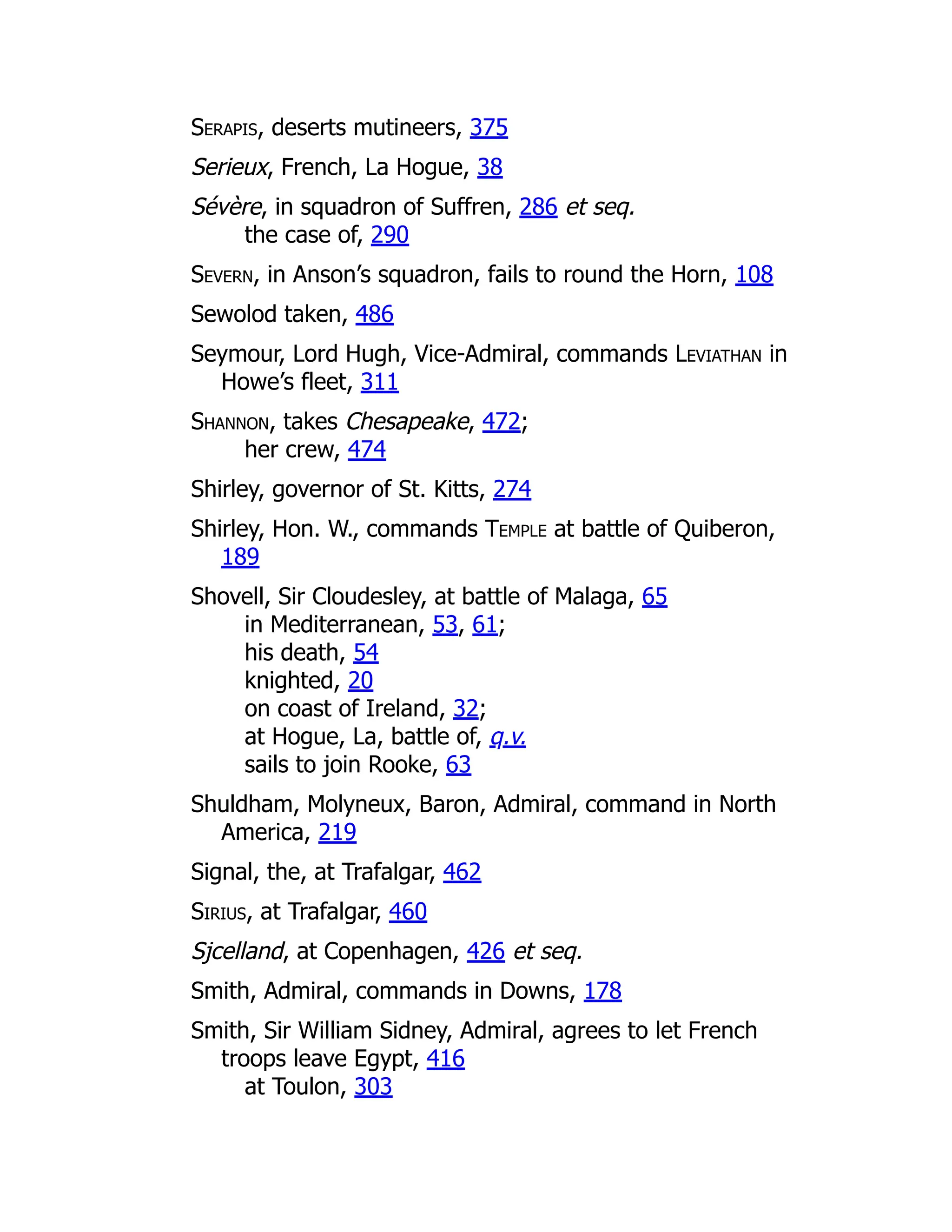 Serapis, deserts mutineers, 375
Serieux, French, La Hogue, 38
Sévère, in squadron of Suffren, 286 et seq.
the case of, 290
Severn, in Anson’s squadron, fails to round the Horn, 108
Sewolod taken, 486
Seymour, Lord Hugh, Vice-Admiral, commands Leviathan in
Howe’s fleet, 311
Shannon, takes Chesapeake, 472;
her crew, 474
Shirley, governor of St. Kitts, 274
Shirley, Hon. W., commands Temple at battle of Quiberon,
189
Shovell, Sir Cloudesley, at battle of Malaga, 65
in Mediterranean, 53, 61;
his death, 54
knighted, 20
on coast of Ireland, 32;
at Hogue, La, battle of, q.v.
sails to join Rooke, 63
Shuldham, Molyneux, Baron, Admiral, command in North
America, 219
Signal, the, at Trafalgar, 462
Sirius, at Trafalgar, 460
Sjcelland, at Copenhagen, 426 et seq.
Smith, Admiral, commands in Downs, 178
Smith, Sir William Sidney, Admiral, agrees to let French
troops leave Egypt, 416
at Toulon, 303
 