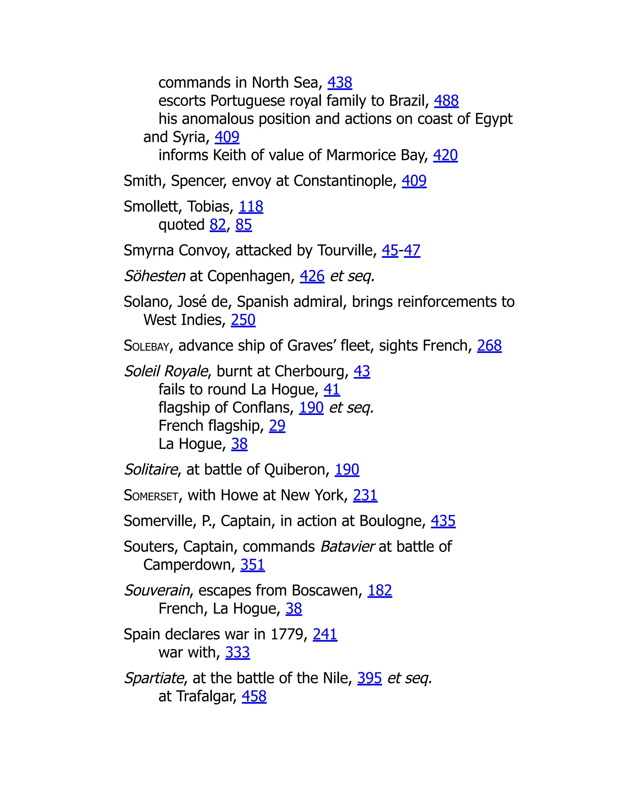 commands in North Sea, 438
escorts Portuguese royal family to Brazil, 488
his anomalous position and actions on coast of Egypt
and Syria, 409
informs Keith of value of Marmorice Bay, 420
Smith, Spencer, envoy at Constantinople, 409
Smollett, Tobias, 118
quoted 82, 85
Smyrna Convoy, attacked by Tourville, 45-47
Söhesten at Copenhagen, 426 et seq.
Solano, José de, Spanish admiral, brings reinforcements to
West Indies, 250
Solebay, advance ship of Graves’ fleet, sights French, 268
Soleil Royale, burnt at Cherbourg, 43
fails to round La Hogue, 41
flagship of Conflans, 190 et seq.
French flagship, 29
La Hogue, 38
Solitaire, at battle of Quiberon, 190
Somerset, with Howe at New York, 231
Somerville, P., Captain, in action at Boulogne, 435
Souters, Captain, commands Batavier at battle of
Camperdown, 351
Souverain, escapes from Boscawen, 182
French, La Hogue, 38
Spain declares war in 1779, 241
war with, 333
Spartiate, at the battle of the Nile, 395 et seq.
at Trafalgar, 458
 